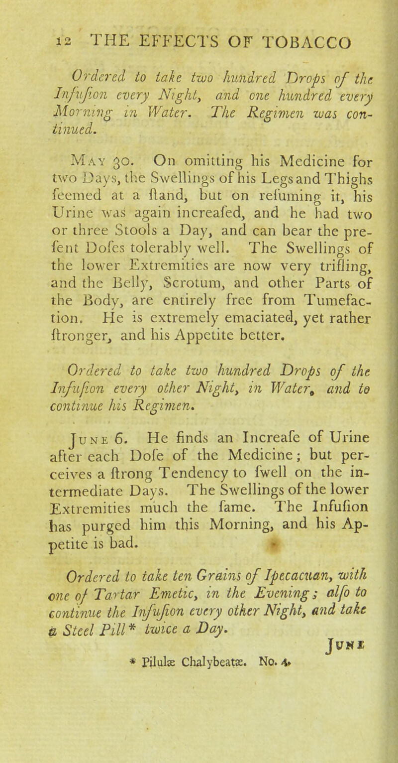 Ordered to take two hundred Drops of the Infufion every Night, and one hundred every Morning in Water. The Regimen was con- tinued. May 30. On omitting his Medicine for two Days, the Swellings of his Legs and Thighs feemed at a ftand, but on refuming it, his Urine was again increafed, and he had two or three Stools a Day, and can bear the pre- fent Dofes tolerably well. The Swellings of the lower Extremities are now very trifling, and the Belly, Scrotum, and other Parts of the Bodv, are entirely free from Tumefac- tion. He is extremely emaciated, yet rather ftronger, and his Appetite better. Ordered to take two hundred Drops of the Infufion every other Night, in Water^ and to continue his Regimen. June 6. He finds an Increafe of Urine after each Dofe of the Medicine; but per- ceives a ftrong Tendency to fwell on the in- termediate Days. The Swellings of the lower Extremities much the fame. The Infufion has purged him this Morning, and his Ap- petite is bad. Ordered to take ten Grains of Ipecacuan, with one of Tartar Emetic, in the Evening; alfo to continue the Infufion every other Night, and take a Steel Pill * twice a Day. Jl7N£ * Pilule Chalybeate. No. 4»