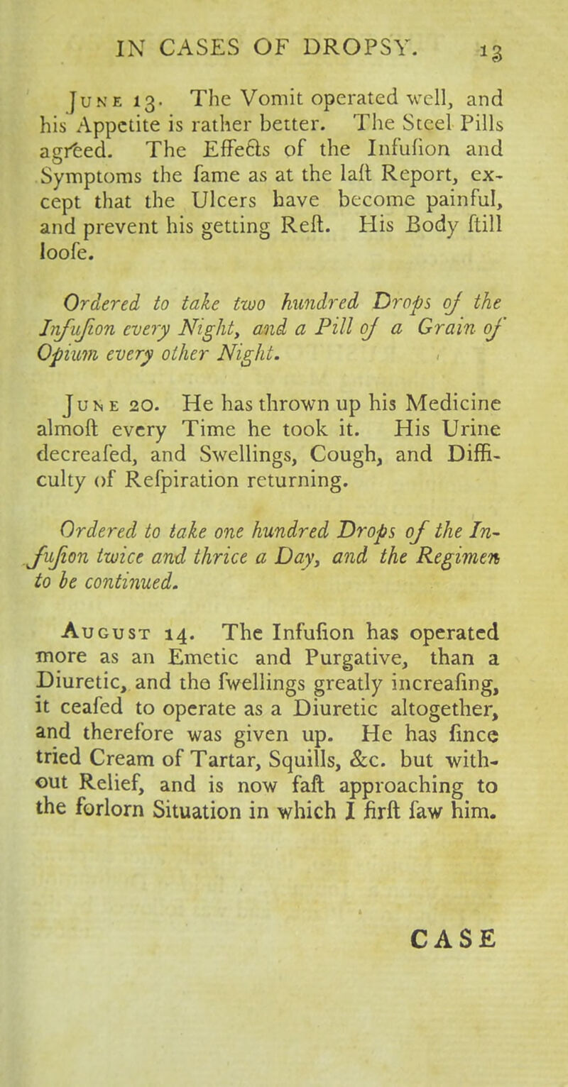 June 13. The Vomit operated well, and his Appetite is rather better. The Steel Pills agreed. The Effe&s of the Infufion and Symptoms the fame as at the iaft Report, ex- cept that the Ulcers have become painful, and prevent his getting Reft. His Body ftill loofe. Ordered to take two hundred Drops oj the Infufion every Night, and a Pill of a Grain of Opium every other Night. , June 20. He has thrown up his Medicine almoft every Time he took it. His Urine decreafed, and Swellings, Cough, and Diffi- culty of Refpiration returning. Ordered to take one hundred Drops of the In- .fufion twice and thrice a Day, and the Regimen to be continued. August 14. The Infufion has operated more as an Emetic and Purgative, than a Diuretic, and the fwellings greatly increasing, it ceafed to operate as a Diuretic altogether, and therefore was given up. He has fince tried Cream of Tartar, Squills, &c. but with- out Relief, and is now faft approaching to the forlorn Situation in which I firft faw him. CASE