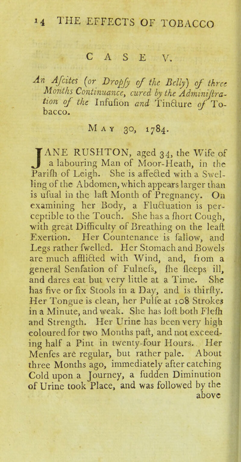 CASE V. An AJcites (or Dropfy of the Belly) of three Months Continuance, cured by the Adminijtra- twn of the Infufion and Tindure of To- bacco. May 30, 1784. JANE RUSHTON, aged 34, the Wife of a labouring Man of Moor-Heath, in the Parifh of Leigh. She is affe&ed with a Swel- ling of the Abdomen, which appears larger than is ufual in the laft Month of Pregnancy. On examining her Body, a Fluctuation is per- ceptible to the Touch. She has a fhort Cough, with great Difficulty of Breathing on the leaft Exertion. Her Countenance is fallow, and Legs rather fwelled. Her Stomach and Bowels are much affli&ed with Wind, and, fiom a general Senfation of Fulnefs, {he fleeps ill, and dares eat but very little at a Time. She has five or fix Stools in a Day, and is thirfty. Her Tongue is clean, her Pulfe at 108 Strokes in a Minute, and weak. She has loft both Flefh and Strength. Her Urine has been very high coloured for two Months paft, and not exceed- ing half a Pint in twenty-four Hours. Her Menfes are regular, but rather pale. About three Months ago, immediately after catching Cold upon a Journey, a fudden Diminution of Urine took Place, and was followed by the above