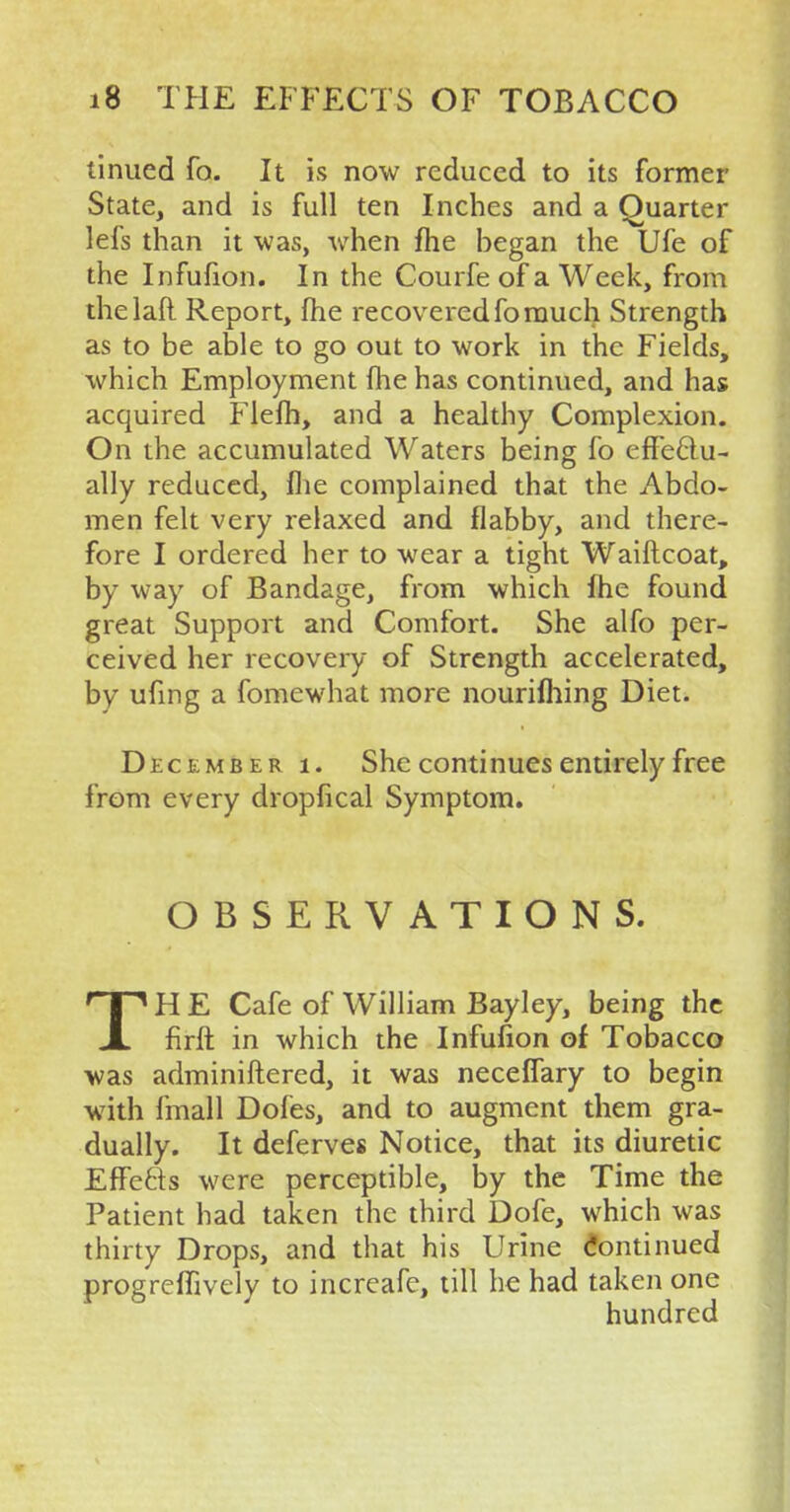 tinued fo. It is now reduced to its former State, and is full ten Inches and a Quarter lefs than it was, when fhe began the Ufe of the Infufion. In the Courfe of a Week, from thelaft Report, fhe recovered fo much Strength as to be able to go out to work in the Fields, which Employment fhe has continued, and has acquired Flefh, and a healthy Complexion. On the accumulated Waters being fo effectu- ally reduced, fhe complained that the Abdo- men felt very relaxed and flabby, and there- fore I ordered her to wear a tight Waiflcoat, by way of Bandage, from which fhe found great Support and Comfort. She alfo per- ceived her recovery of Strength accelerated, by ufing a fomewhat more nourifhing Diet. December i. She continues entirely free from every dropfical Symptom. OBSERVATIONS. TH E Cafe of William Bayley, being the firft in which the Infufion of Tobacco was adminiftered, it was neceffary to begin with fmall Doles, and to augment them gra- dually. It deferves Notice, that its diuretic Effects were perceptible, by the Time the Patient had taken the third Dofe, which was thirty Drops, and that his Urine Continued progreffively to increafe, till he had taken one hundred