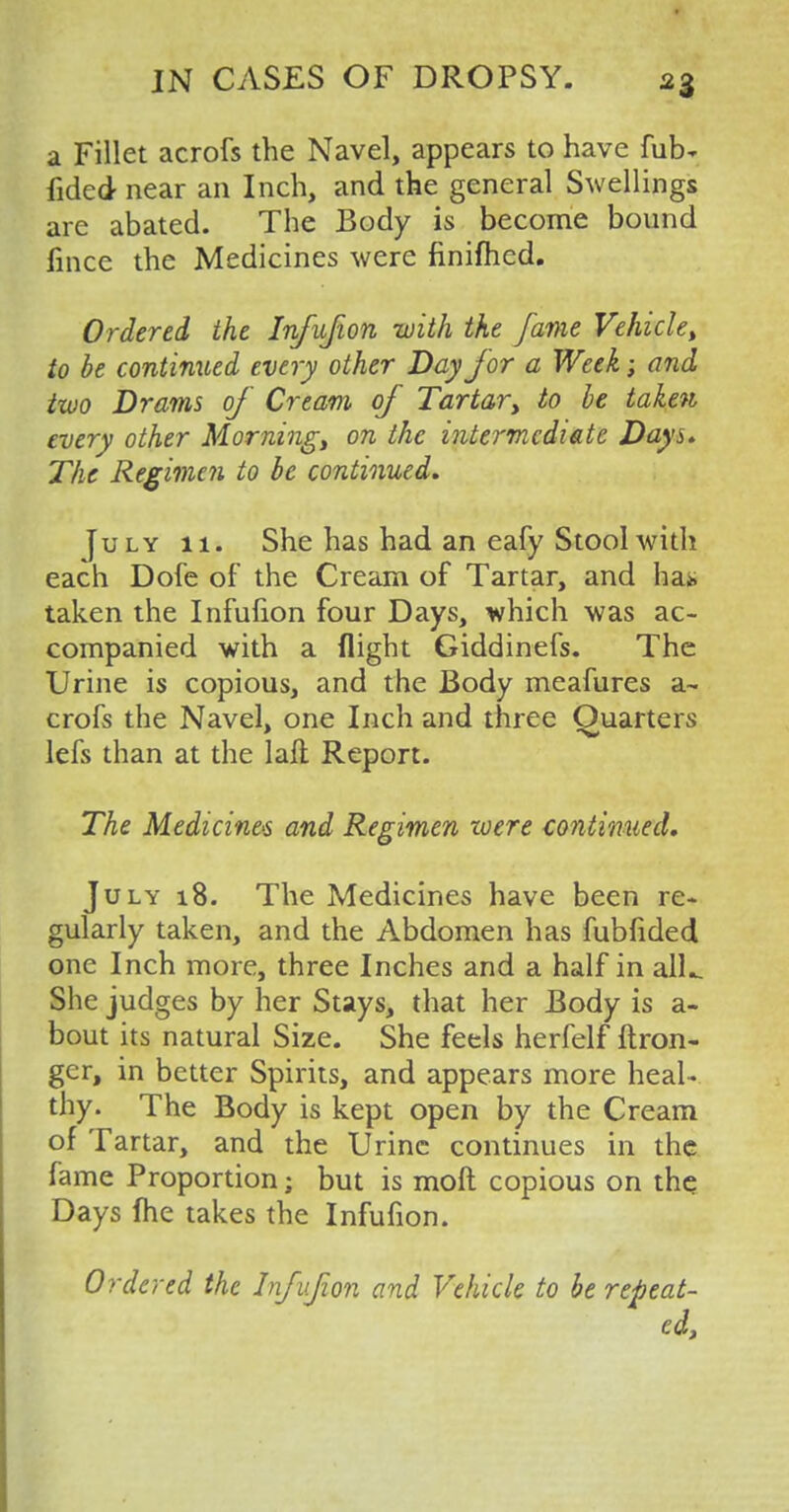 a Fillet acrofs the Navel, appears to have fub- fided near an Inch, and the general Swellings are abated. The Body is become bound fince the Medicines were finifhed. Ordered the Infufion with the fame Vehicle, to be continued every other Day for a Week; and two Drams of Cream of Tartar, to be taken every other Morning, on the intermediate Days. The Regimen to be continued. July 11. She has had an eafy Stool with each Dofe of the Cream of Tartar, and ha* taken the Infufion four Days, which was ac- companied with a flight Giddinefs. The Urine is copious, and the Body meafures a~ crofs the Navel, one Inch and three Ouarters lefs than at the laft Report. The Medicines and Regimen were continued. July 18. The Medicines have been re- gularly taken, and the Abdomen has fubfided one Inch more, three Inches and a half in alL She judges by her Stays, that her Body is a- bout its natural Size. She feels herfelf ftron- gcr, in better Spirits, and appears more heal- thy. The Body is kept open by the Cream of Tartar, and the Urine continues in the fame Proportion; but is molt copious on the Days fhe takes the Infufion. Ordered the Infufion and Vehicle to be repeat- ed,