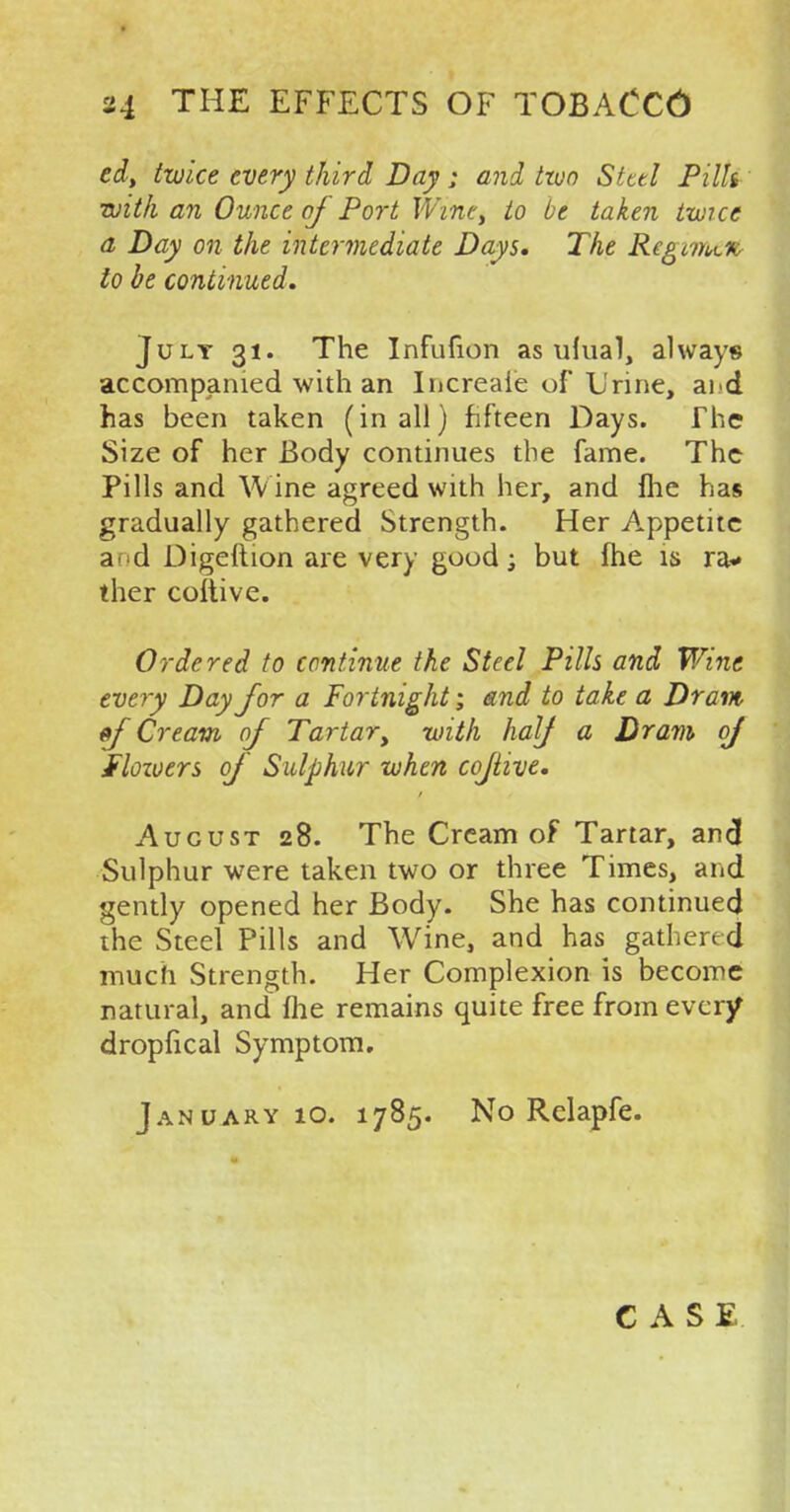 edt twice every third Day ; and two Steel Pills with an Ounce of 'Port Wine, to be taken twice a Day on the intermediate Days, The Regime* to be continued. July 31. The Infufion as ufual, always accompanied with an Iucreaie of Urine, ai d has been taken (in all) fifteen Days. The Size of her Body continues the fame. The Pills and Wine agreed with her, and fhe has gradually gathered Strength. Her Appetite a d Digeftion are very good; but fhe is ra* ther coitive. Ordered to continue the Steel Pills and Wine every Day for a Fortnight; and to take a Dram «f Cream of Tartary with half a Dram oj Shivers of Sulphur when cojtive. August 28. The Cream of Tartar, and Sulphur were taken two or three Times, and gently opened her Body. She has continued the Steel Pills and Wine, and has gathered much Strength. Her Complexion is become natural, and fhe remains quite free from ever/ dropfical Symptom. January 10. 1785. No Relapfe. CASE