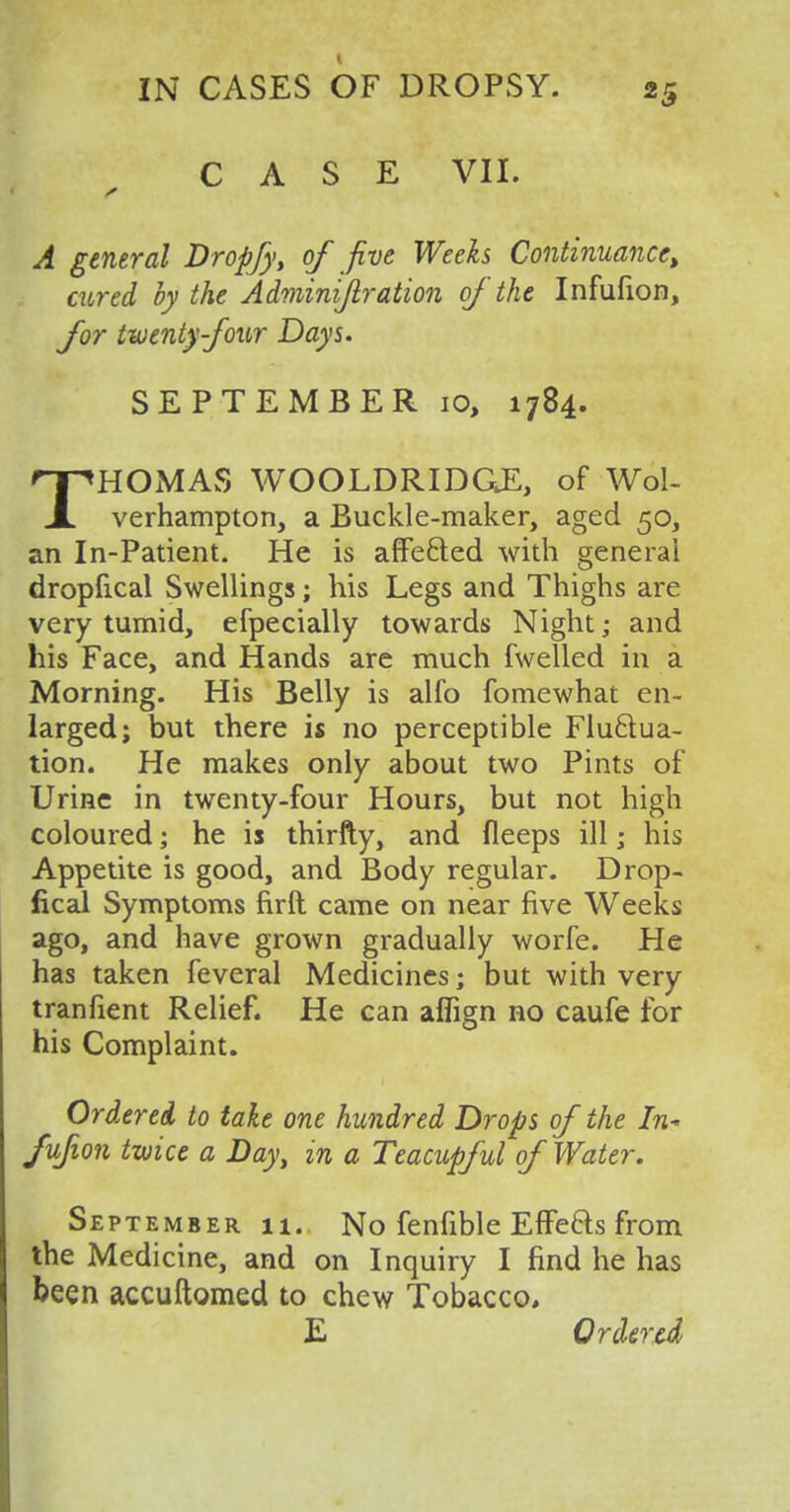 CASE VII. /» A general Dropfy, of jive Weeks Continuance, cured by the Adminijlration of the Infufion, for twenty four Days. SEPTEMBER 10, 1784. THOMAS WOOLDRIDGE, of Wol- verhampton, a Buckle-maker, aged 50, an In-Patient. He is affected with general dropfical Swellings; his Legs and Thighs are very tumid, efpecially towards Night; and his Face, and Hands are much fwelled in a Morning. His Belly is alfo fomewhat en- larged; but there is no perceptible Fluctua- tion. He makes only about two Pints of Urine in twenty-four Hours, but not high coloured; he is thirfty, and fleeps ill j his Appetite is good, and Body regular. Drop- fical Symptoms firft came on near five Weeks ago, and have grown gradually worfe. He has taken feveral Medicines; but with very tranfient Relief. He can aflign no caufe for his Complaint. _ Ordered to take one hundred Drops of the In- fufion twice a Day, in a Teacupful of Water. September 11. No fenfible Effects from the Medicine, and on Inquiry I find he has been accuftomed to chew Tobacco, E Ordered
