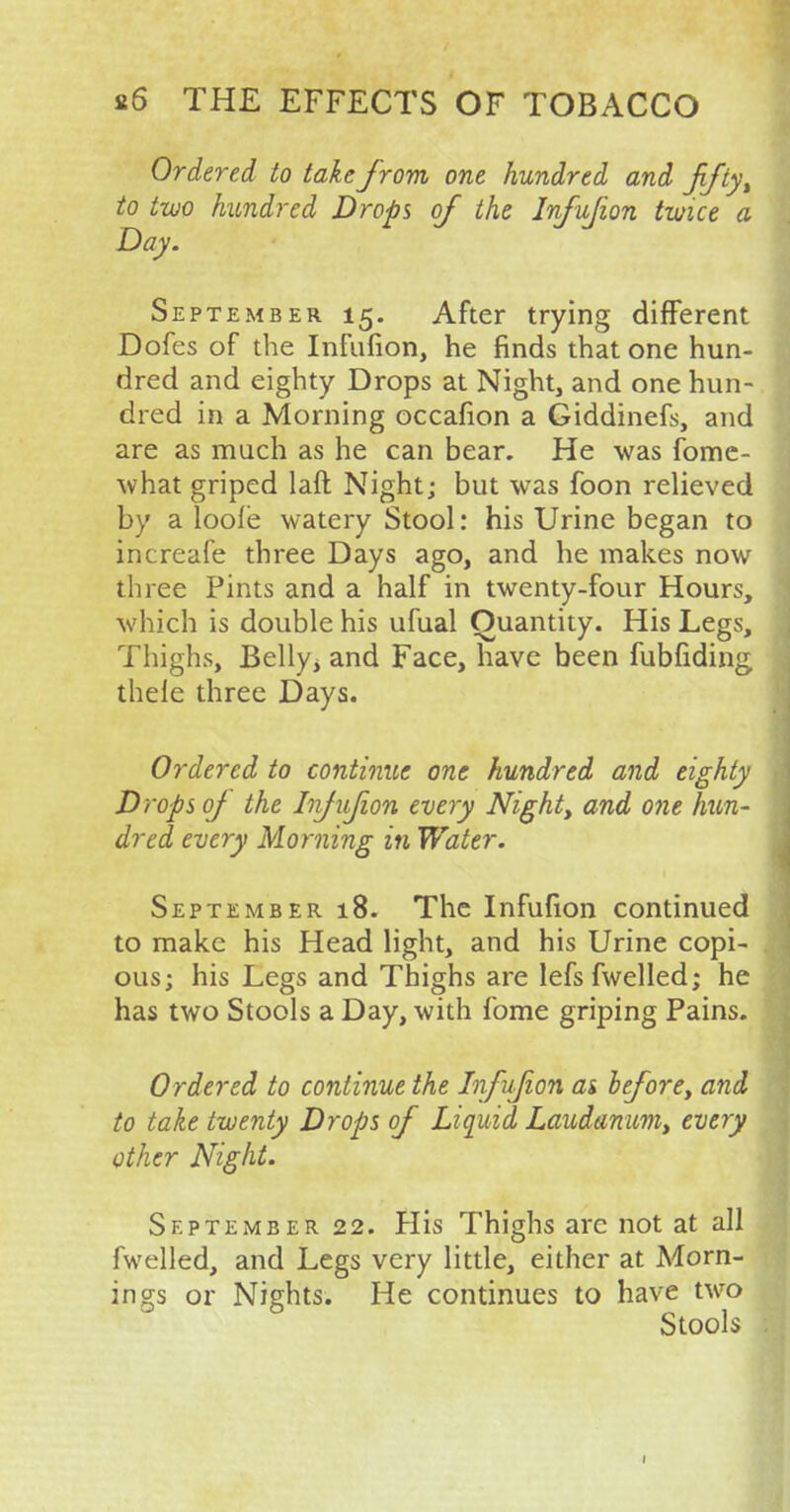 Ordered to take from one hundred and fifty, to two hundred Drops of the Infujion twice a Day. September 15. After trying different Dofes of the Infnfion, he finds that one hun- dred and eighty Drops at Night, and one hun- dred in a Morning occafion a Giddinefs, and are as much as he can bear. He was fome- what griped laft Night; but was foon relieved by a loole watery Stool: his Urine began to increafe three Days ago, and he makes now three Pints and a half in twenty-four Hours, which is double his ufual Quantity. His Legs, Thighs, Belly, and Face, have been fubfiding thele three Days. Ordered to continue one hundred and eighty Drops of the Infujion every Night, and one hun- dred every Morning in Water. September 18. The Infufion continued to make his Head light, and his Urine copi- ous; his Legs and Thighs are lefsfwelled; he has two Stools a Day, with fome griping Pains. Ordered to continue the Infujion ai before, and to take twenty Drops of Liquid Laudanum, every other Night. September 22. His Thighs arc not at all fwelled, and Legs very little, either at Morn- ings or Nights. He continues to have two Stools