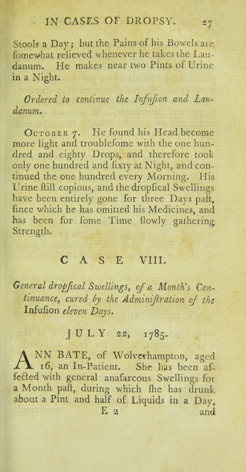 Stools a Day; but the Pains of his Bowels arc fomewhat relieved whenever he takes the Lau- danum. He makes near two Pints of Urine in a Night. Ordered to continue the Infujion and Lau- danum* October 7. He found his Head become more light and troublefome with the one hun- dred and eighty Drops, and therefore took only one hundred and fixty at Night, and con- tinued the one hundred every Morning. His Urine ftill copious, and the dropfical Swellings have been entirely gone for three Days paft, lince which he has omitted his Medicines, and has been for fome Time {lowly gathering Strength. CASE VIII. General dropfical Swellings, of a Month's Con- tinuance, cured by the Adminift.ration of the Infufion eleven Days. JULY 22, 1785. ANN BATE, of Wolverhampton, aged 16, an In-Patient. She has been af- fected with general anafarcous Swellings for a Month paft, during which me has drunk about a Pint and half of Liquids in a Day, E 2 and