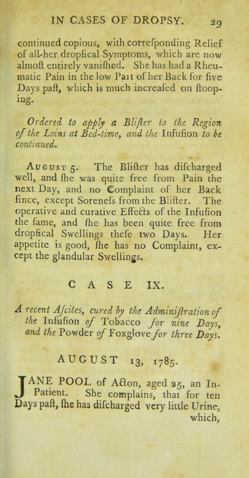 continued copious, with correfponding Relief of alUhcr dropfical Symptoms, which are now almoft entirely vanifhed. She has had a Rheu- matic Pain in the low Pait of her Back for five Days paft, which is much increafed on {loop- ing. Ordered to apply a Blifter to the Region of the Loins at Bed-time, and the Infufion to he continued. August 5. The Blifter has discharged well, and me was quite free from Pain the next Day, and no Complaint of her Back fince, except Sorenefs from the Blifter. The operative and curative EflPe&s of the Infufion the fame, and me has been quite free from dropfical Swellings thefe two Days. Her appetite is good, flie has no Complaint, ex- cept the glandular Swellings. CASE IX. A recent A/cites, cured by the Adminifiration of the Infufion of Tobacco for nine Days, and the Powder of Foxglove for three Days. AUGUST 13, 1785. JANE POOL of Adon, aged 35, an In- patient. She complains, that for ten Days paft, fhe has difcharged very little Urine, which,