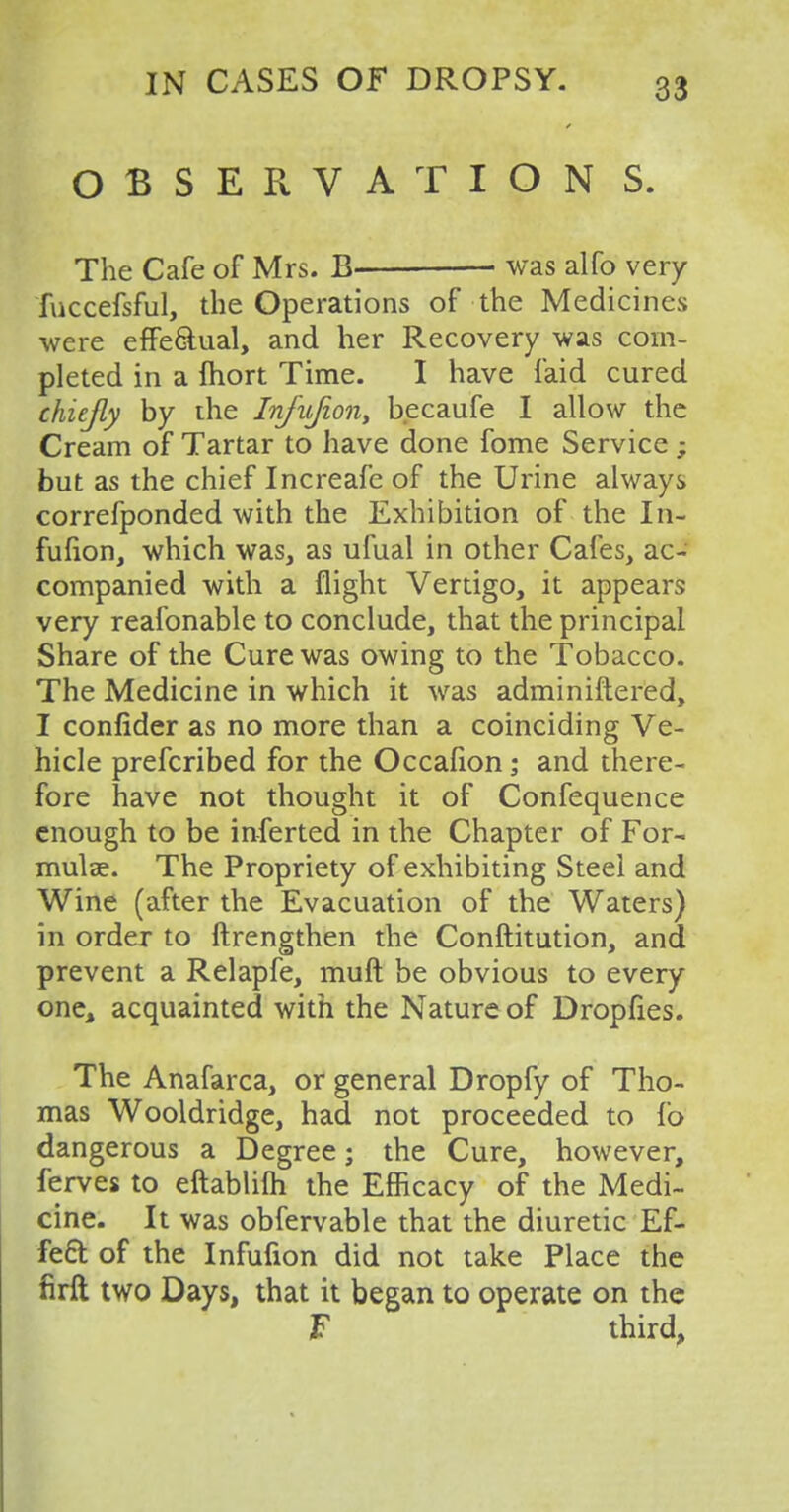 OBSERVATION S. The Cafe of Mrs. B was alfo very fuccefsful, the Operations of the Medicines were effectual, and her Recovery was com- pleted in a fhort Time. I have faid cured chiefly by the Infujion, becaufe I allow the Cream of Tartar to have done fome Service ; but as the chief Increafe of the Urine always correfponded with the Exhibition of the In- fufion, which was, as ufual in other Cafes, ac- companied with a flight Vertigo, it appears very reafonable to conclude, that the principal Share of the Cure was owing to the Tobacco. The Medicine in which it was adminiftered, I confider as no more than a coinciding Ve- hicle prefcribed for the Occafion; and there- fore have not thought it of Confequence enough to be inferted in the Chapter of For- mulae. The Propriety of exhibiting Steel and Wine (after the Evacuation of the Waters) in order to ftrengthen the Conftitution, and prevent a Relapfe, muft be obvious to every one, acquainted with the Nature of Dropfies. The Anafarca, or general Dropfy of Tho- mas Wooldridge, had not proceeded to lb dangerous a Degree; the Cure, however, ferves to eftablifh the Efficacy of the Medi- cine. It was obfervable that the diuretic Ef- fect of the Infufion did not take Place the firft two Days, that it began to operate on the F third,