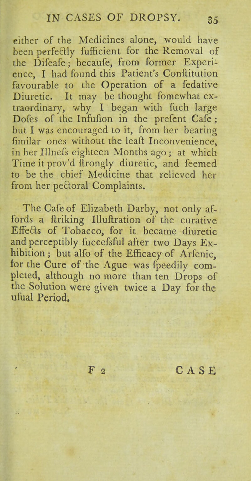 either of the Medicines alone, would have been perfectly fufficient for the Removal of the Difeafe; becaufe, from former Experi- ence, I had found this Patient's Conftitution favourable to the Operation of a fedative Diuretic. It may be thought fomewhat ex- traordinary, why I began with fuch large Dofes of the Infufion in the prefent Cafe; but I was encouraged to it, from her bearing fimilar ones without the leaft Inconvenience, inherlllnefs eighteen Months ago; at which Time it prov'd ftrongly diuretic, and feemed to be the chief Medicine that relieved her from her perioral Complaints. The Cafe of Elizabeth Darby, not only af- fords a ftriking Uluftration of the curative Effe&s of Tobacco, for it became diuretic and perceptibly fuccefsful after two Days Ex- hibition ; but alfo of the Efficacy of Arfenic, for the Cure of the Ague was fpeedily com- pleted, although no more than ten Drops of the Solution were given twice a Day for the ufual Period.