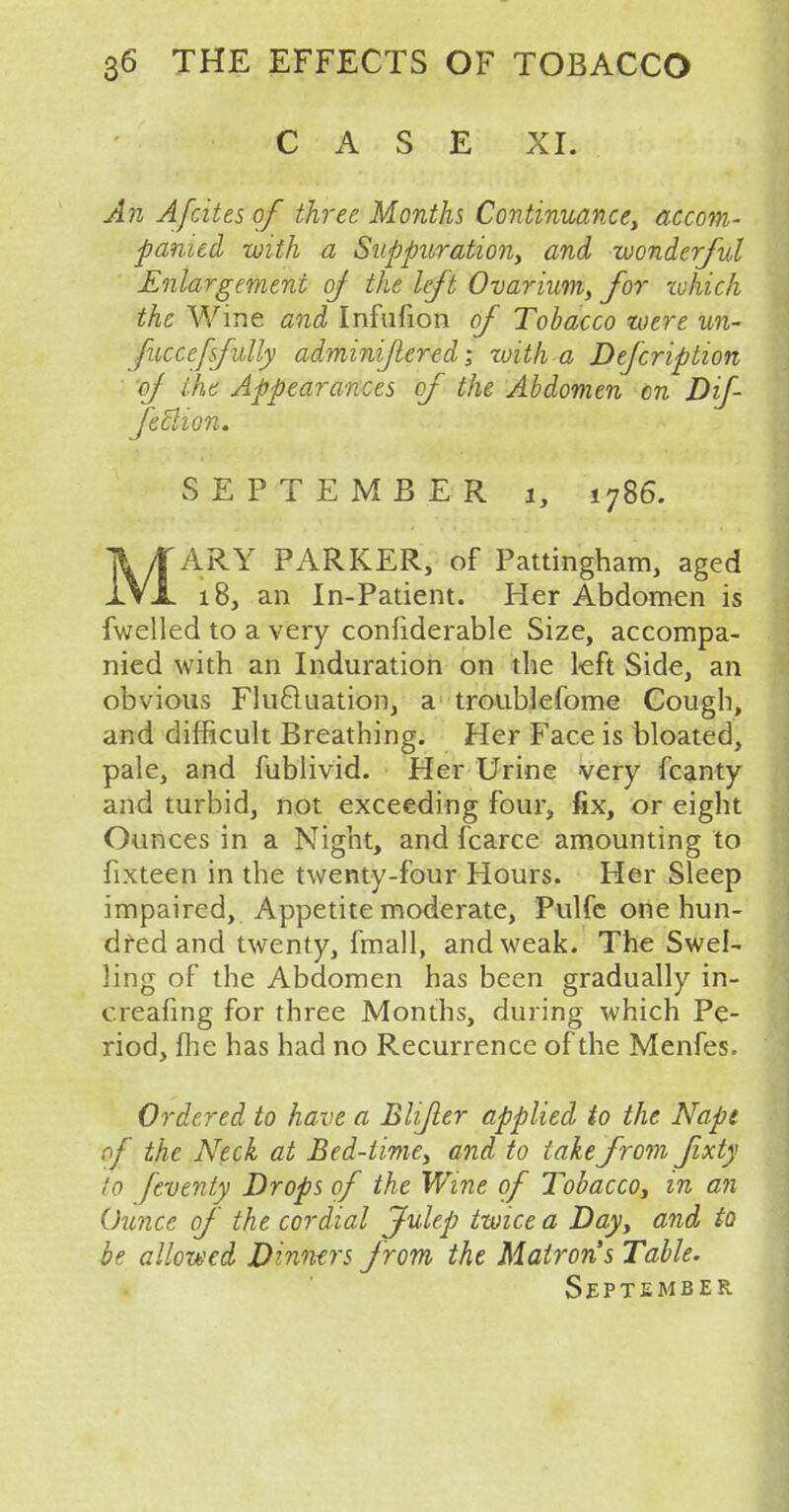 CASE XI. An A/cites of three Months Continuance, accom- panied with a Suppuration, and wonderful Enlargement of the left Ovarium, for tvhich the Wine and Infufion of Tobacco were un- fuccefsfully adminiflered; with a Defcription of the Appearances of the Abdomen cn Dif- fetlion. SEPTEMBER i, i7B6. MARY PARKER, of Pattingham, aged 18, an In-Patient. Her Abdomen is fwelled to a very confiderable Size, accompa- nied with an Induration on the left Side, an obvious Fluctuation, a troublefome Cough, and difficult Breathing. Her Face is bloated, pale, and fublivid. Her Urine very fcanty and turbid, not exceeding four, fix, or eight Ounces in a Night, and fcarce amounting to fixteen in the twenty-four Hours. Her Sleep impaired, Appetite moderate, Pulfe one hun- dred and twenty, fmall, and weak. The Swel- ling of the Abdomen has been gradually in- creafing for three Months, during which Pe- riod, fhe has had no Recurrence of the Menfes. Ordered to have a Blijler applied to the Napt of the Neck at Bed-time, and to take from Jixty to fevenly Drops of the Wine of Tobacco, in an Ounce of the cordial Julep twice a Day, and to be allowed Dinners f rom the Matron's Table. September