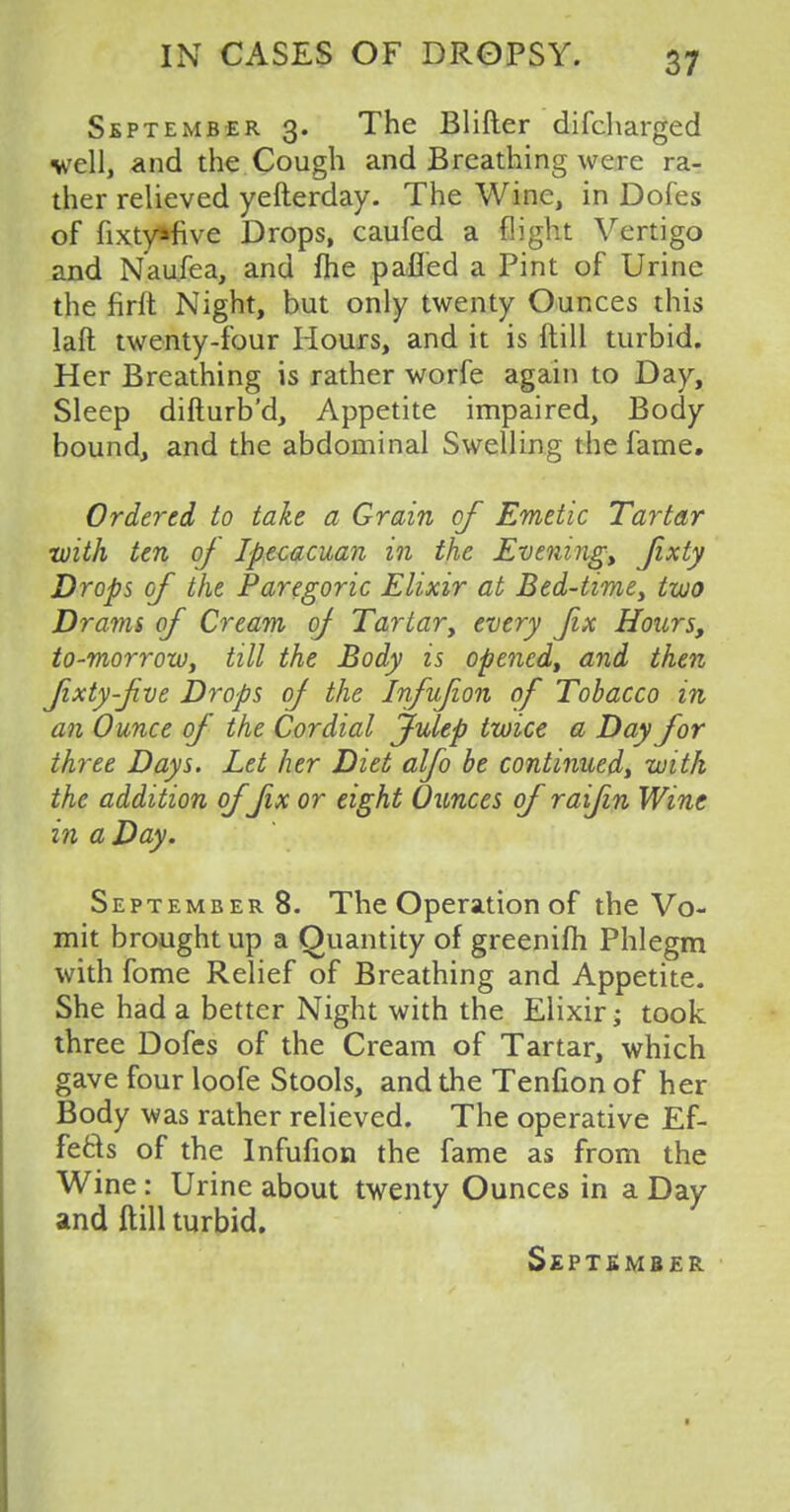 September 3. The Blifter difcharged veil, and the Cough and Breathing were ra- ther relieved yefterday. The Wine, in Dofes of fixty»five Drops, caufed a flight Vertigo and Naufea, and me pafled a Pint of Urine the firlt Night, but only twenty Ounces this laft twenty-four Hours, and it is ftill turbid. Her Breathing is rather worfe again to Day, Sleep difturb'd, Appetite impaired, Body bound, and the abdominal Swelling the fame. Ordered to take a Grain of Emetic Tartar with ten of Ipecacuan in the Evening, Jixty Drops of the Paregoric Elixir at Bed-time, two Drams of Cream of Tartar, every fix Hours, to-morrow, till the Body is opened, and then fixty-five Drops of the Infufion of Tobacco in an Ounce of the Cordial julep twice a Day for three Days. Let her Diet alfo be continued^ with the addition of fix or eight Ounces of raifin Wine in a Day. September 8. The Operation of the Vo- mit brought up a Quantity of greenifh Phlegm with fome Relief of Breathing and Appetite. She had a better Night with the Elixir; took three Dofes of the Cream of Tartar, which gave four loofe Stools, and the Tenfion of her Body was rather relieved. The operative Ef- fects of the Infufion the fame as from the Wine : Urine about twenty Ounces in a Day and ftill turbid.