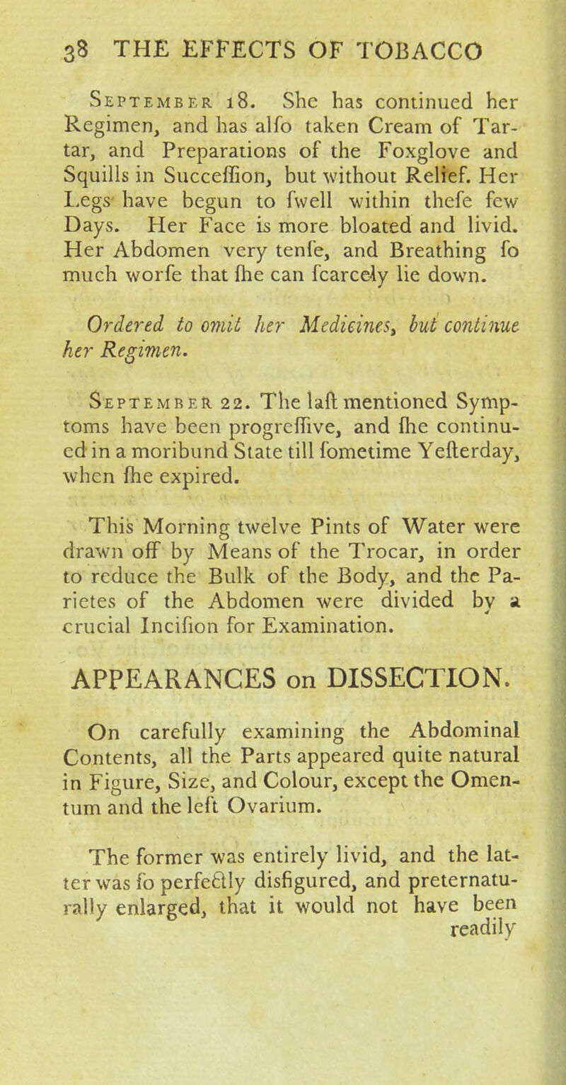 September 18. She has continued her Regimen, and has alfo taken Cream of Tar- tar, and Preparations of the Foxglove and Squills in Succeffion, but without Relief. Her Legs have begun to fwell within thefe few Days. Her Face is more bloated and livid. Her Abdomen very tenfe, and Breathing fo much worfe that fhe can fcarcely lie down. Ordered to omit her Medieinest but continue her Regimen. September 22. The laft mentioned Symp- toms have been progreffive, and fhe continu- ed in a moribund State till fometime Yefterday, when fhe expired. This Morning twelve Pints of Water were drawn off by Means of the Trocar, in order to reduce the Bulk of the Body, and the Pa- rietes of the Abdomen were divided bv a crucial Incifion for Examination. APPEARANCES on DISSECTION. On carefully examining the Abdominal Contents, all the Parts appeared quite natural in Figure, Size, and Colour, except the Omen- tum and the left Ovarium. The former was entirely livid, and the lat- ter was fo perfectly disfigured, and preternatu- rally enlarged, that it would not have been readily