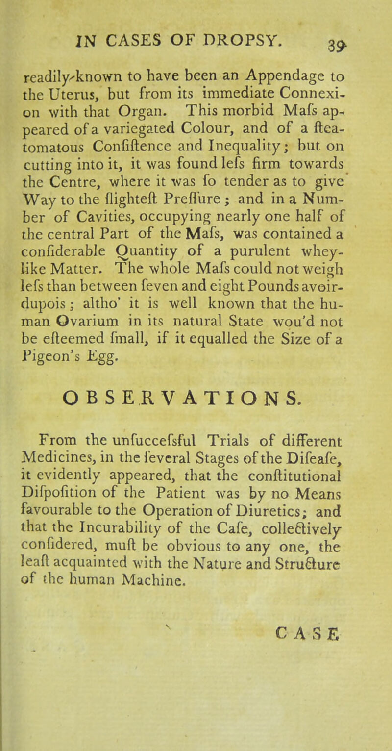 readilyknown to have been an Appendage to the Uterus, but from its immediate Connexi- on with that Organ. This morbid Mafs ap- peared of a variegated Colour, and of a ftea- tomatous Confiftence and Inequality; but on cutting into it, it was found lefs firm towards the Centre, where it was fo tender as to give Way to the flighteft Preflure ; and in a Num- ber of Cavities, occupying nearly one half of the central Part of the Mafs, was contained a confiderable Quantity of a purulent whey- like Matter. The whole Mafs could not weigh lefs than between feven and eight Pounds avoir- dupois ; altho' it is well known that the hu- man Ovarium in its natural State wou'd not be efteemed fmall, if it equalled the Size of a Pigeon's Egg. OBSERVATIONS. From the unfuccefsful Trials of different Medicines, in the feveral Stages of the Difeafe, it evidently appeared, that the conftitutional Difpofition of the Patient was by no Means favourable to the Operation of Diuretics; and that the Incurability of the Cafe, collectively confidered, mud be obvious to any one, the leaf! acquainted with the Nature and Strufture of the human Machine.