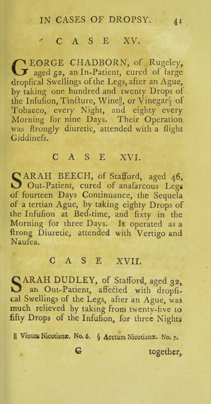 ' CASE XV. GEORGE CHADBORN, of Rugeley, aged 52, an In-Patient, cured of large dropfical Swellings of the Legs, after an Ague, by taking one hundred and twenty Drops of the Infufion, Tin&ure, Wine||, or Vinegar^ of Tobacco, every Night, and eighty every Morning for nine Days. Their Operation was ftrongly diuretic, attended with a flight Giddinefs. CASE XVI. SARAH BEECH, of Stafford, aged 46, Out-Patient, cured of anafarcous Legs of fourteen Days Continuance, the Sequela of a tertian Ague, by taking eighty Drops of the Infufion at Bed-time, and fixty in the Morning for three Days. It operated as a ftrong Diuretic, attended with Vertigo and Naufea. CASE XVII. SARAH DUDLEY, of Stafford, aged 32, an Out-Patient, affe&ed with dropfi- cal Swellings of the Legs, after an Ague, was much relieved by taking from twenty-five to fifty Drops of the Infufion, for three Nights 11 Vinum Nicotian*. No. 6. § Acetum Nicotians. No. 7. Q together,