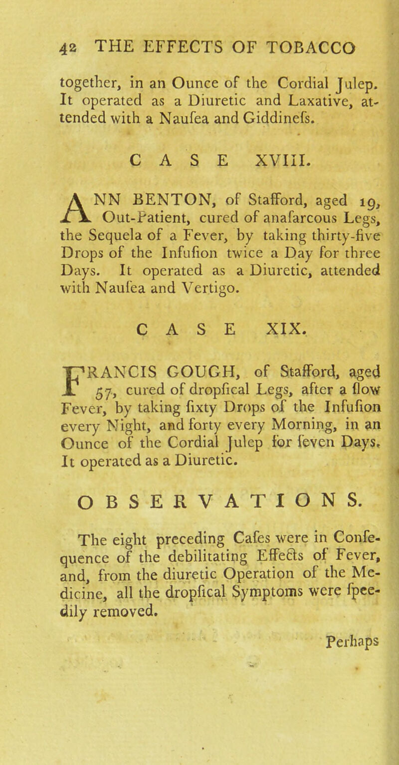 together, in an Ounce of the Cordial Julep. It operated as a Diuretic and Laxative, at- tended with a Naufea and Giddinefs. CASE XVIII. ANN BENTON, of Stafford, aged 19, Out-Patient, cured of anafarcous Legs, the Sequela of a Fever, by taking thirty-five Drops of the Infufion twice a Day for three Days. It operated as a Diuretic, attended with Naufea and Vertigo. CASE XIX. FRANCIS GOUGH, of Stafford, aged 57, cured of dropfical Legs, after a flow Fever, by taking fixty Drops of the Infufion every Night, and forty every Morning, in an Ounce of the Cordial Julep for feven Days. It operated as a Diuretic. OBSERVATIONS. The eight preceding Cafes were in Confe- quence of the debilitating Effe&s of Fever, and, from the diuretic Operation of the Me- dicine, all the dropfical Symptoms were fpee- dily removed. Perhaps