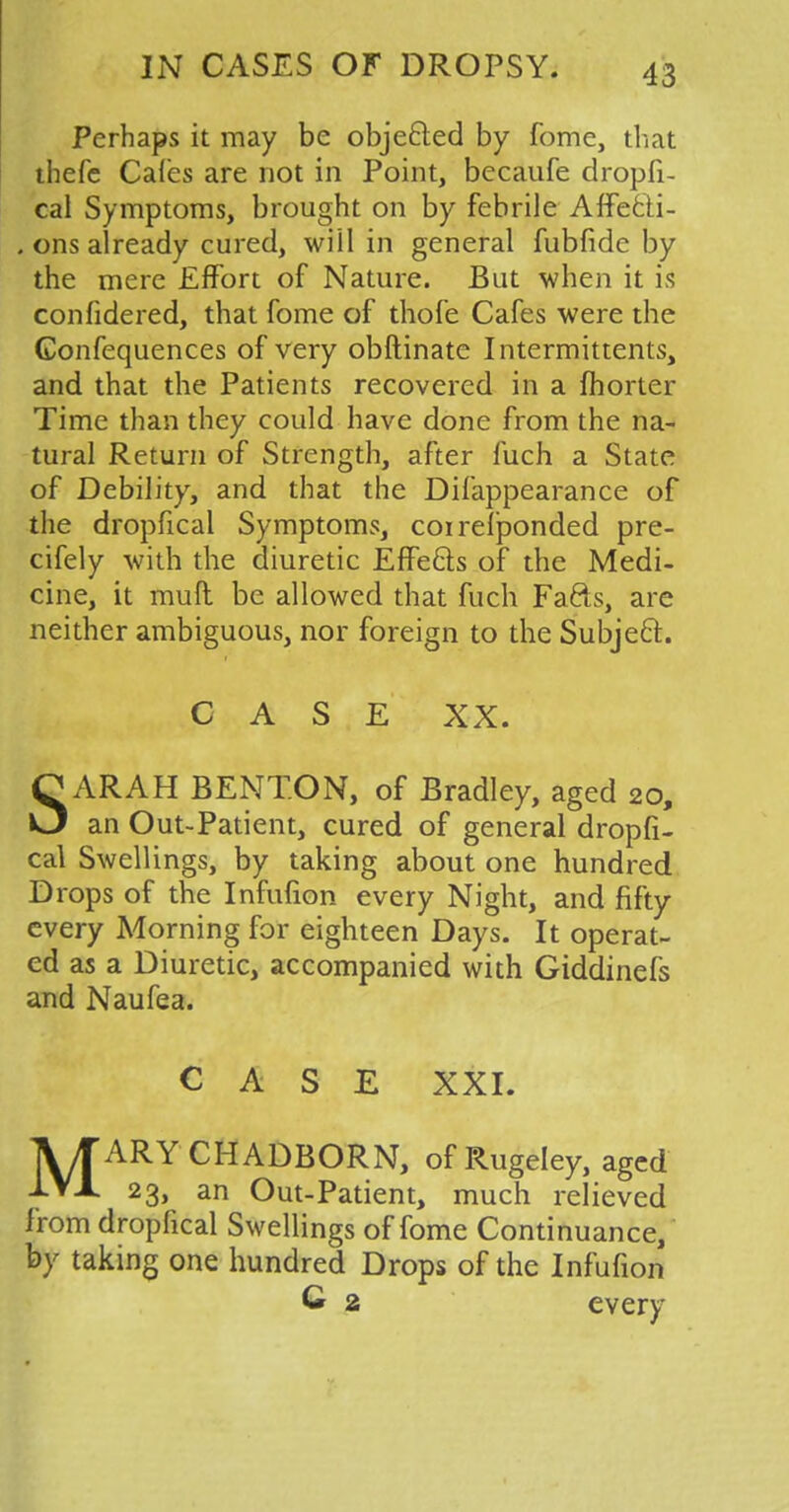 Perhaps it may be objected by fome, that thefe Cafes are not in Point, becaufe dropfi- cal Symptoms, brought on by febrile Affecli- . ons already cured, will in general fubfide by the mere Effort of Nature. But when it is confidered, that fome of thofe Cafes were the Confequences of very obftinate Intermittents, and that the Patients recovered in a fhorter Time than they could have done from the na- tural Return of Strength, after fuch a State of Debility, and that the Difappearance of the dropfical Symptoms, coi responded pre- cifely with the diuretic Effects of the Medi- cine, it mull be allowed that fuch Fafts, are neither ambiguous, nor foreign to the Subject. CASE XX. SARAH BENTON, of Bradley, aged 20, an Out-Patient, cured of general dropfi- cal Swellings, by taking about one hundred Drops of the Infufion every Night, and fifty every Morning for eighteen Days. It operat- ed as a Diuretic, accompanied with Giddinefs and Naufea. CASE XXI. MARYCHADBORN, of Rugeley, aged 23, an Out-Patient, much relieved from dropfical Swellings of fome Continuance, by taking one hundred Drops of the Infufion C 2 every