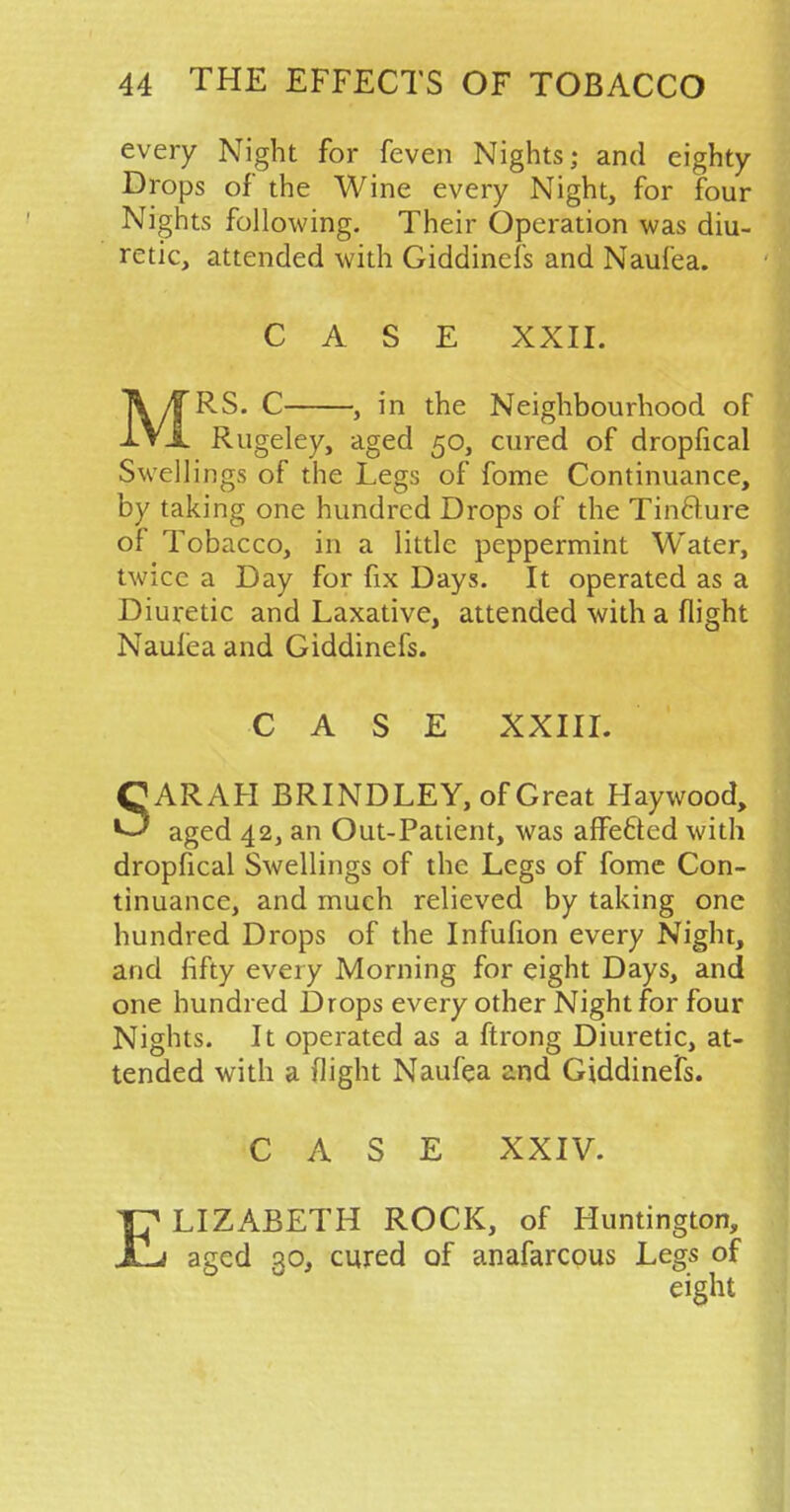 every Night for feven Nights; and eighty Drops of the Wine every Night, for four Nights following. Their Operation was diu- retic, attended with Giddinefs and Naufea. CASE XXII. TV^TRS. C , in the Neighbourhood of IVx Rugeley, aged 50, cured of dropfical Swellings of the Legs of fome Continuance, by taking one hundred Drops of the Tinfture of Tobacco, in a little peppermint Water, twice a Day for fix Days. It operated as a Diuretic and Laxative, attended with a flight Naufea and Giddinefs. CASE XXIII. SARAH BRINDLEY, of Great Haywood, aged 42, an Out-Patient, was affecfed with dropfical Swellings of the Legs of fome Con- tinuance, and much relieved by taking one hundred Drops of the Infufion every Night, and fifty every Morning for eight Days, and one hundred Drops every other Night for four Nights. It operated as a ftrong Diuretic, at- tended with a flight Naufea and Giddinefs. CASE XXIV. TH* LIZABETH ROCK, of Huntington, JL aged 30, cured of anafarcous Legs of eight