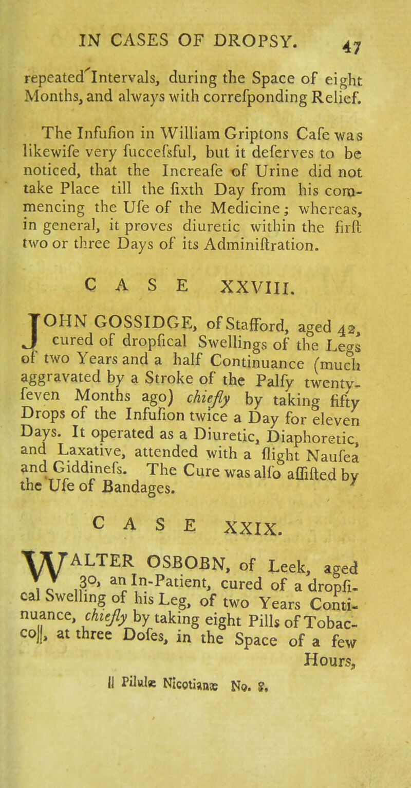 repeated'Intervals, during the Space of eight Months, and always with correfponding Relief. The Infufion in William Griptons Cafe was likewife very fuccefsful, but it deferves to be noticed, that the Increafe of Urine did not take Place till the fixth Day from his com- mencing the Ufe of the Medicine; whereas, in general, it proves diuretic within the firft two or three Days of its Adminiftration. CASE XXVIII. JOHN GOSSIDGE, of Stafford, aged 42, J Cllred of dropfical Swellings of the Legs of two Years and a half Continuance (much aggravated by a Stroke of the Palfy twenty- feven Months ago) chiefly by taking fifty Drops of the Infufion twice a Day for eleven Days. It operated as a Diuretic, Diaphoretic, and Laxative, attended with a flight Naufea and Giddinefs. The Cure was alfo affifted by the Ufe of Bandages. CASE XXIX. VK7ALTER OSBOBN, of Leek, aged \ q n3-°' aIIn~Patient> cured of a dropfi- cal Swelling of his Leg, of two Years Conti- nuance, chiefly by taking eight Pills of Tobac- coJ|, at three Dofes, in the Space of a few Hours, IJ Pilule Nicotians No. ?.