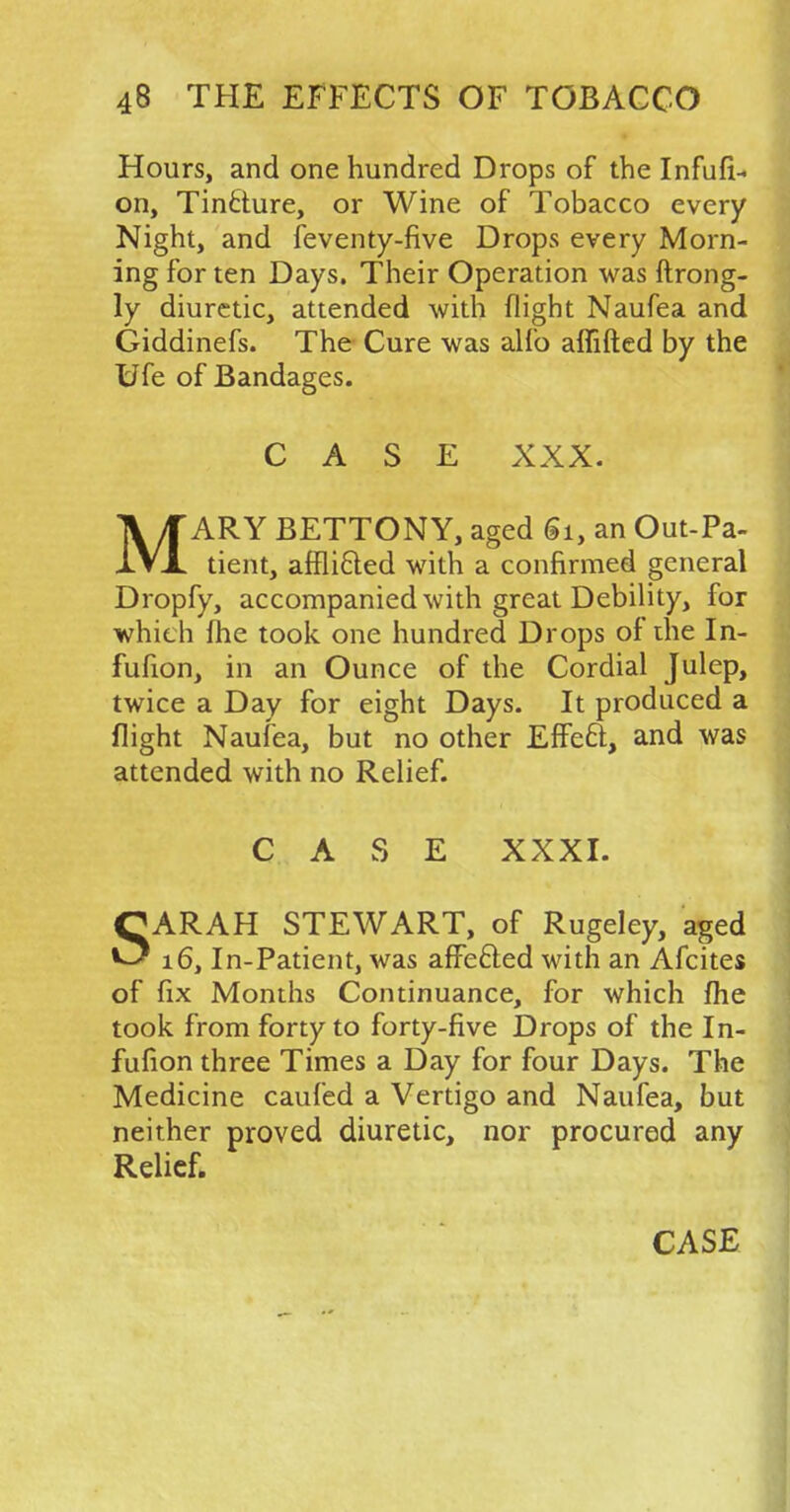 Hours, and one hundred Drops of the Infufi- on, Tincture, or Wine of Tobacco every Night, and feventy-five Drops every Morn- ing for ten Days. Their Operation was ftrong- ly diuretic, attended with flight Naufea and Giddinefs. The Cure was alfo affifted by the Ufe of Bandages. CASE XXX. MARY BETTONY, aged Si, an Out-Pa- tient, afflicted with a confirmed general Dropfy, accompanied with great Debility, for which fhe took one hundred Drops of the In- fufion, in an Ounce of the Cordial Julep, twice a Day for eight Days. It produced a flight Naufea, but no other Effect, and was attended with no Relief. CASE XXXI. SARAH STEWART, of Rugeley, aged 16, In-Patient, was affected with an Afcites of fix Months Continuance, for which fhe took from forty to forty-five Drops of the In- fufion three Times a Day for four Days. The Medicine caufed a Vertigo and Naufea, but neither proved diuretic, nor procured any Relief. CASE