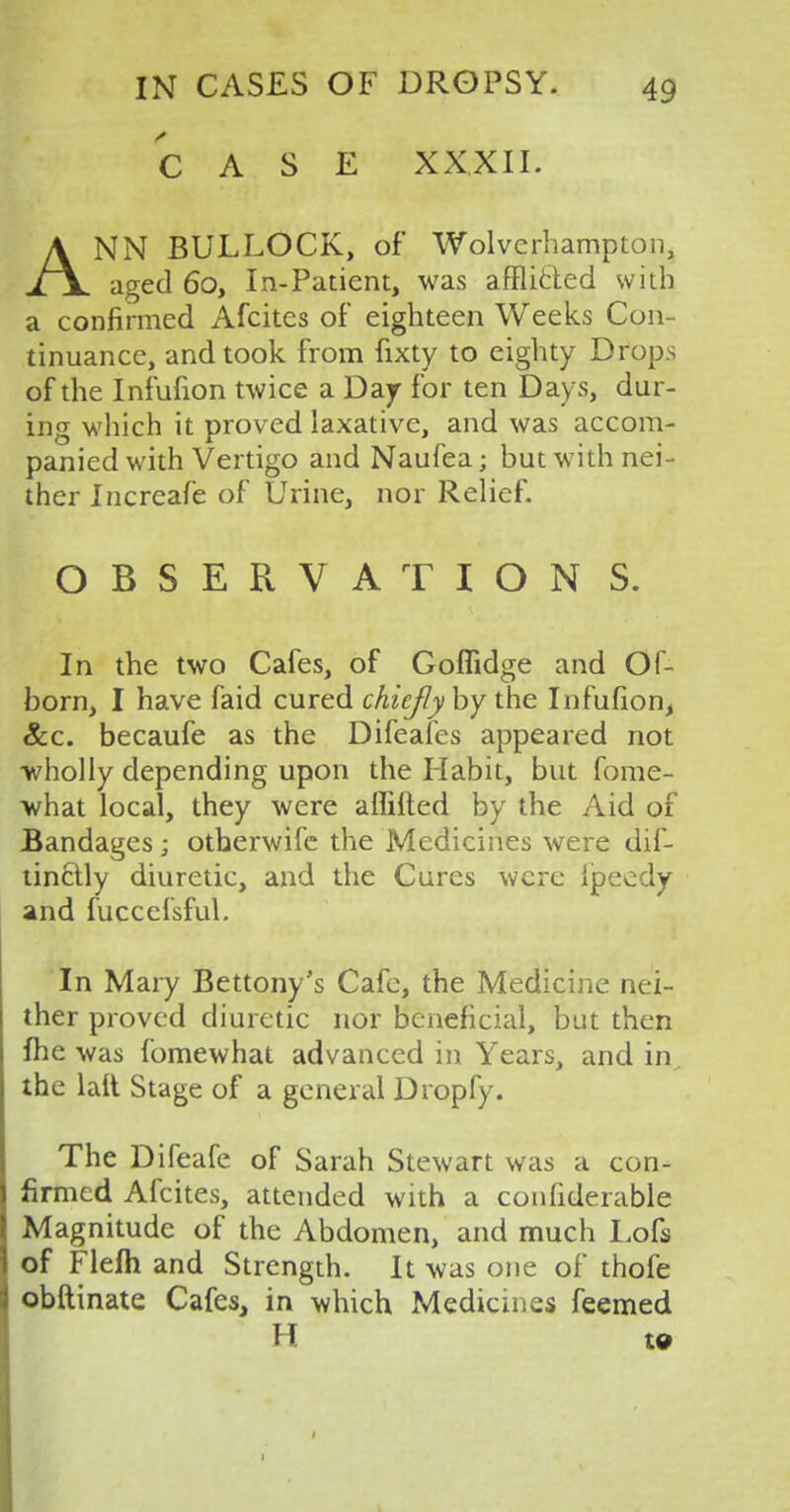 CASE XXXII. ANN BULLOCK, of Wolverhampton, aged 6o, In-Patient, was afflicted with a confirmed Afcites of eighteen Weeks Con- tinuance, and took from fixty to eighty Drops of the Infufion twice a Day for ten Days, dur- ing which it proved laxative, and was accom- panied with Vertigo and Naufea; but with nei- ther Increafe of Urine, nor Relief. OBSERVATION S. In the two Cafes, of Goflidge and Of- born, I have faid cured chiefly by the Infufion, &c. becaufe as the Difeafes appeared not wholly depending upon the Habit, but fome- what local, they were aflifted by the Aid of Bandages; otherwifc the Medicines were dis- tinctly diuretic, and the Cures were Ipeedy and fuccefsful. In Mary Bettony's Cafe, the Medicine nei- ther proved diuretic nor beneficial, but then me was fomewhat advanced in Years, and in the lalt Stage of a general Dropfy. The Difeafe of Sarah Stewart was a con- firmed Afcites, attended with a confiderable Magnitude of the Abdomen, and much Lofs of Flefh and Strength. It was one of thofe obftinate Cafes, in which Medicines feemed H to