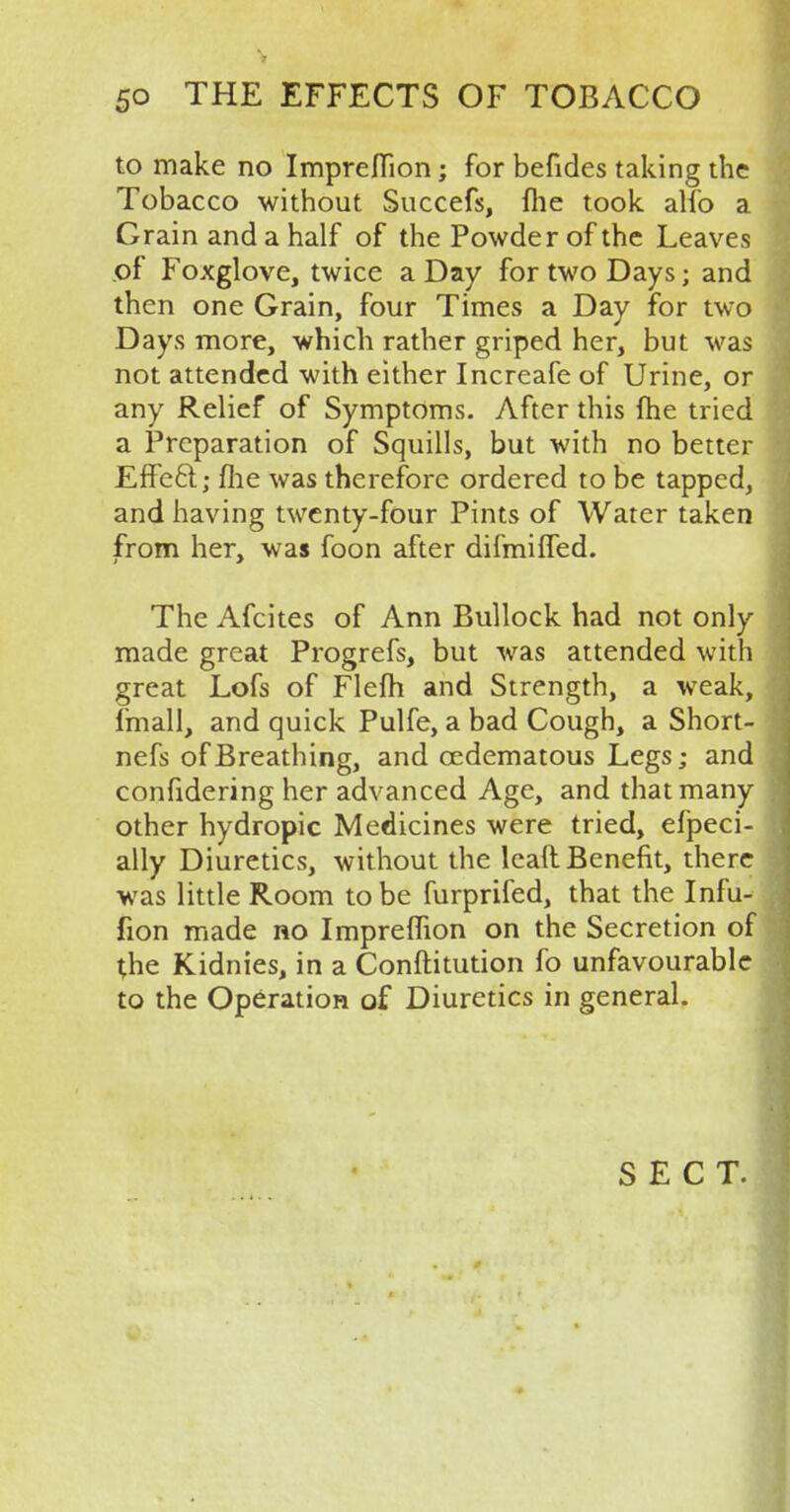 to make no Impreflion; for befides taking the Tobacco without Succefs, fhe took alfo a Grain and a half of the Powder of the Leaves of Foxglove, twice a Day for two Days; and then one Grain, four Times a Day for two Days more, which rather griped her, but was not attended with either Increafe of Urine, or any Relief of Symptoms. After this fhe tried a Preparation of Squills, but with no better Effe6t; fhe was therefore ordered to be tapped, and having twenty-four Pints of Water taken from her, was foon after difmifled. The Afcites of Ann Bullock had not only made great Progrefs, but was attended with great Lofs of Flefh and Strength, a weak, fmall, and quick Pulfe, a bad Cough, a Short- nefs of Breathing, and cedematous Legs; and confidering her advanced Age, and that many other hydropic Medicines were tried, efpeci- ally Diuretics, without the leaft Benefit, there was little Room to be furprifed, that the Infu- fion made no Impreflion on the Secretion of the Kidnies, in a Constitution fo unfavourable to the Operation of Diuretics in general. SECT.