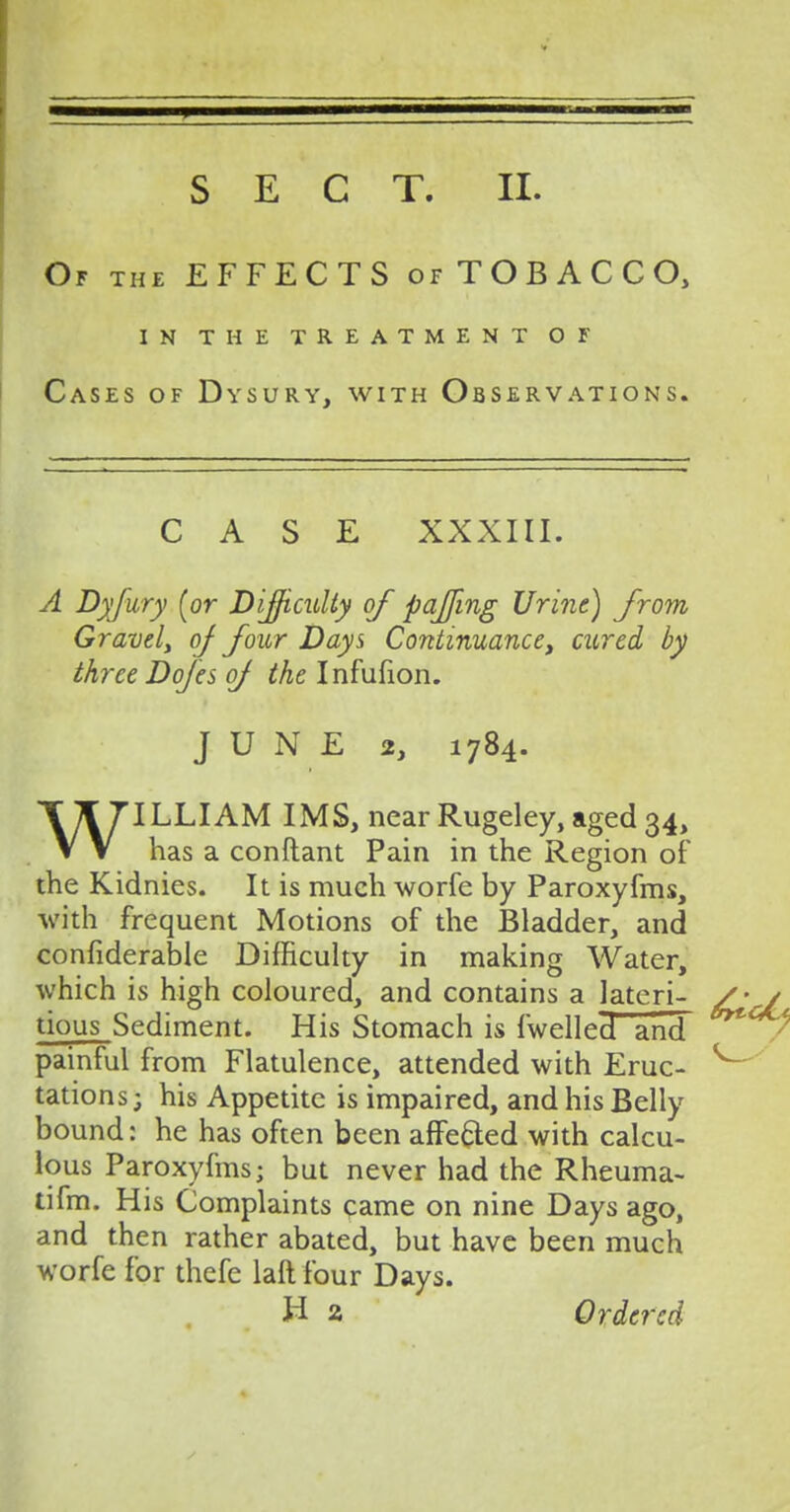 Of the EFFECTS of TOBACCO, in the treatment of Cases of Dysury, with Observations. CASE XXXIII. A Dyfury [or Difficulty of pajfing Urine) from Gravely oj four Days Continuance, cured by three Dofes oj the Infufion. JUNE 2, 1784. WILLIAM IMS, near Rugeley, aged 34, has a conftant Pain in the Region of the Kidnies. It is much worfe by Paroxyfms, with frequent Motions of the Bladder, and confiderable Difficulty in making Water, which is high coloured, and contains a lateri- tious Sediment. His Stomach is {welled and painful from Flatulence, attended with Eruc- tations; his Appetite is impaired, and his Belly bound: he has often been affe&ed with calcu- lous Paroxyfms; but never had the Rheuma- tifm. His Complaints came on nine Days ago, and then rather abated, but have been much worfe for thefe laft four Days. H 2 Ordered