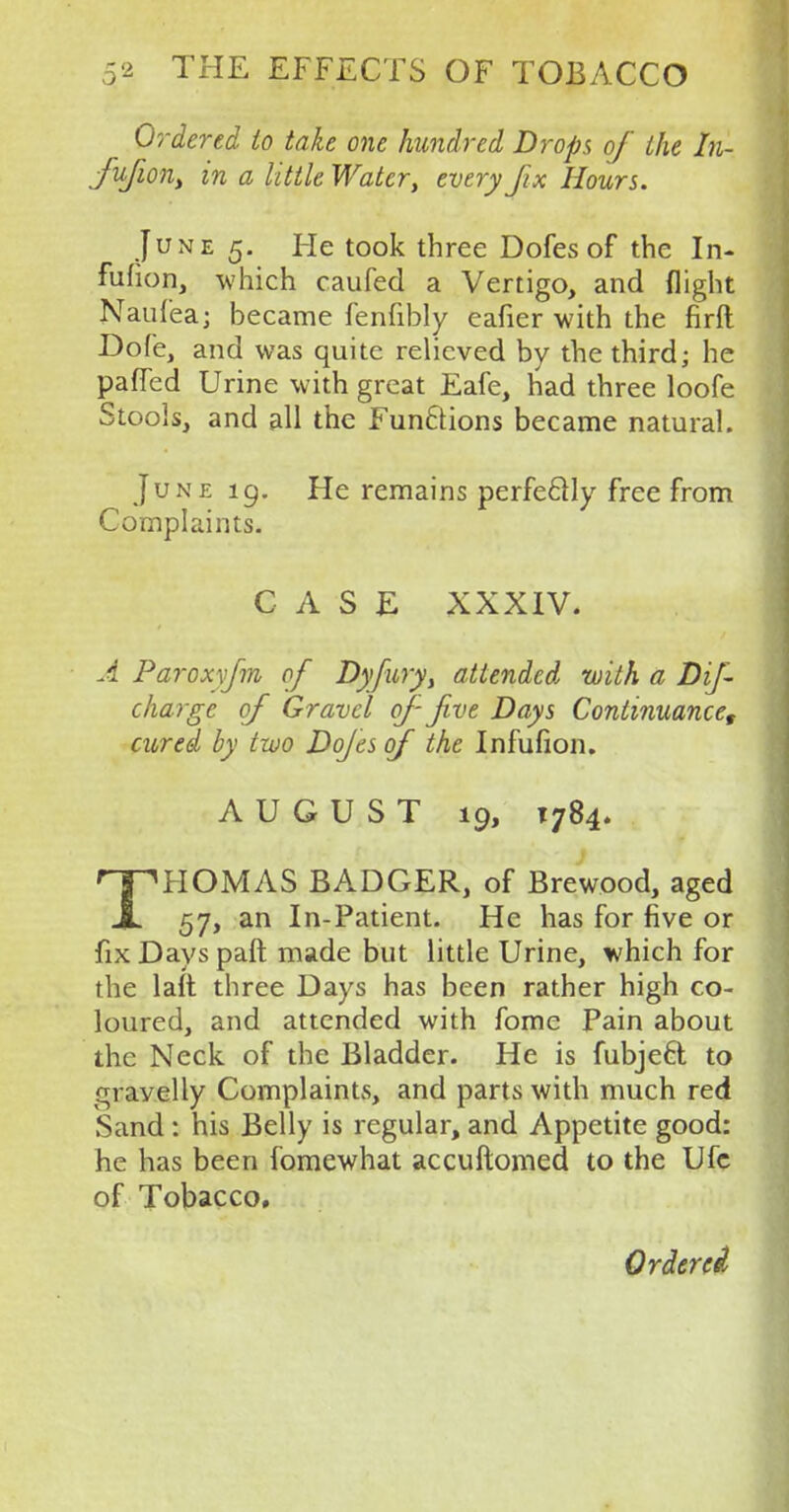 Ordered to take one hundred Drops of the In- fufwn) in a little Water, every fx Hours. June 5. He took three Dofes of the In- fufion, which caufed a Vertigo, and flight Naufea; became fenfibly eafier with the firft Dofe, and was quite relieved by the third; he paffed Urine with great Eafe, had three loofe Stools, and all the Fun6tions became natural. June 19. He remains perfectly free from Complaints. CASE XXXIV. A Paroxyfm of Dyfury, attended with a Dif- charge of Gravel of- five Days Continuance, cured by two Dojes of the Infufion. AUGUST 19, 1784. THOMAS BADGER, of Brewood, aged 57, an In-Patient. He has for five or fix Days paft made but little Urine, which for the laft three Days has been rather high co- loured, and attended with fome Pain about the Neck of the Bladder. He is fubjeel to gravelly Complaints, and parts with much red Sand : his Belly is regular, and Appetite good: he has been fomewhat accuftomed to the Ufc of Tobacco.