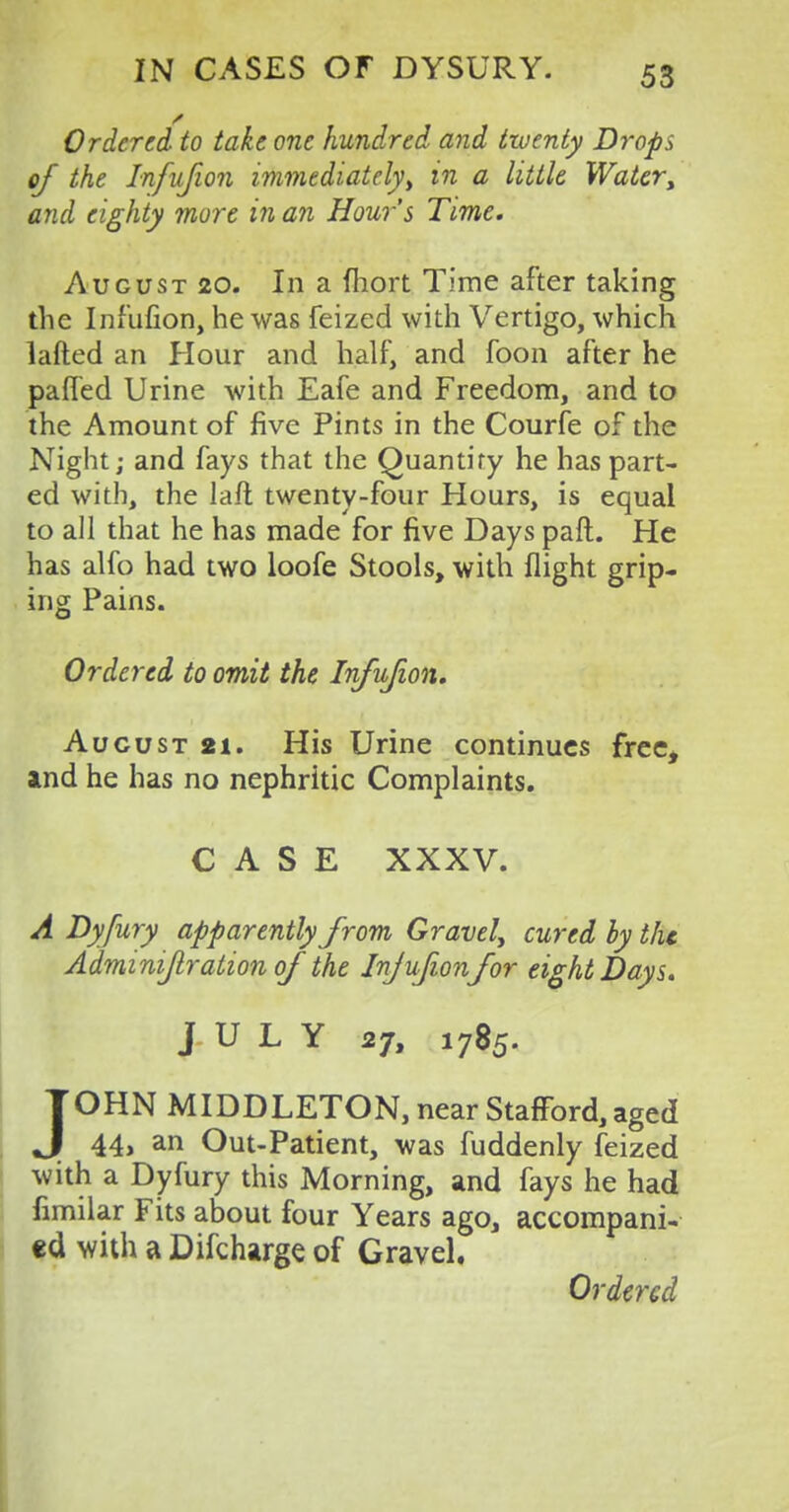 Ordered to take one hundred and twenty Drops of the Infujion immediately, in a little Water> and eighty more in an Hour's Time. August 20. In a fhort Time after taking the Infufion, he was feized with Vertigo, which lafted an Hour and half, and foon after he pafl'ed Urine with Eafe and Freedom, and to the Amount of five Pints in the Courfe of the Night; and fays that the Quantity he has part- ed with, the laft twenty-four Hours, is equal to all that he has made for five Days paft. He has alfo had two loofe Stools, with flight grip- ing Pains. Ordered to omit the Infujion. Aucust 2i. His Urine continues free, and he has no nephritic Complaints. CASE XXXV. A Dyfury apparently from Gravel, cured by the Adminijlration of the Injufion for eight Days. JULY 27, 1785. JOHN MIDDLETON, near Stafford, aged 44, an Out-Patient, was fuddenly feized with a Dyfury this Morning, and fays he had fimilar Fits about four Years ago, accompani- ed with a Difcharge of Gravel. Ordered