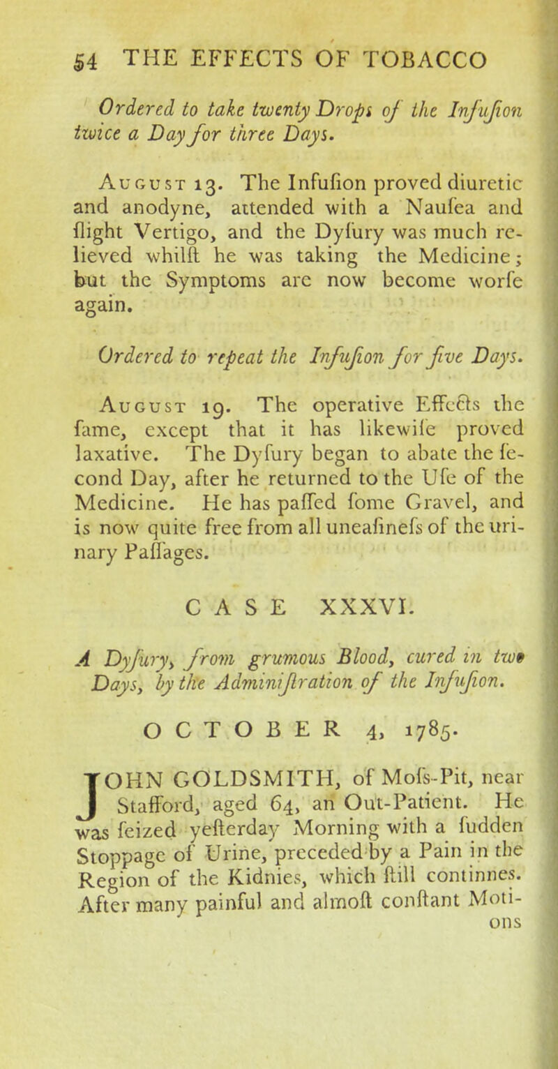 Ordered to take twenty Dropi of the Infufion izvice a Day for three Days. August 13. The Infufion proved diuretic and anodyne, attended with a Naufea and flight Vertigo, and the Dyfury was much re- lieved whilft he was taking the Medicine; but the Symptoms arc now become worfe again. Ordered to repeat the Infufion for five Days. August 19. The operative Effects the fame, except that it has likewile proved laxative. The Dyfury began to abate the fe- cond Day, after he returned to the Ufe of the Medicine. He has paffed fome Gravel, and is now quite free from all uneafinefs of the uri- nary Paffages. CASE XXXVL A Dyjury, from grumous Blood, cured in tw§ Days, by the Adminif ration of the Inf ufion. OCTOBER 4> 1785. JOHN GOLDSMITH, of Mofs-Pit, near StafFord, aged 64, an Out-Patient. He was feized yefterday Morning with a fudden Stoppage of Urine/preceded by a Pain in the Region of the Kidnies, which Mill continnes. After many painful and almoft conftant Moti- ons