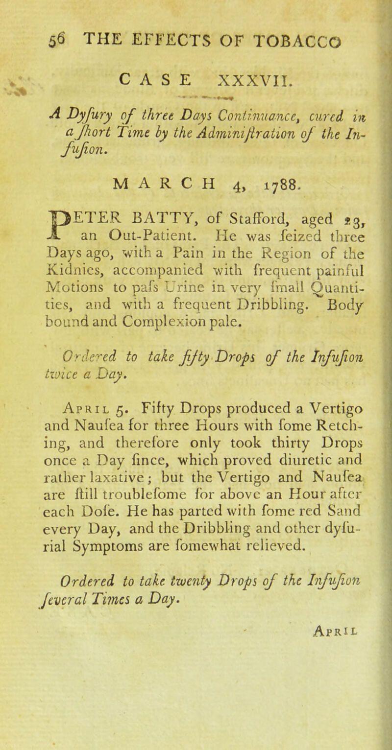 CASE XXXVII. - -' —- • -* A Dyfury of three Days Continuance, cured in afhort Time by the Administration of the In- fufion. MARCH 4, 1788. PETER BATTY, of Stafford, aged *3y an Out-Patient. He was feized three Days ago, with a Pain in the Region of the Kidnies, accompanied with frequent painful Motions to pafs Urine in very fmall Quanti- ties, and with a frequent Dribbling. Body bound and Complexion pale. Ordered to take jijty Drops of the Infufion twite a Day. April 5. Fifty Drops produced a Vertigo and Nauf'ea for three Hours with fome Retch- ing, and therefore only took thirty Drops once a Day fince, which proved diuretic and rather laxative; but the Vertigo and Naufea are ftill troublefome for above an Hour after each Dole. He has parted with fome red Sand every Day, and the Dribbling and other dyfu- rial Symptoms are fomewhat relieved. Ordered to take twenty Drops of the Infufion fevcral Times a Day. April