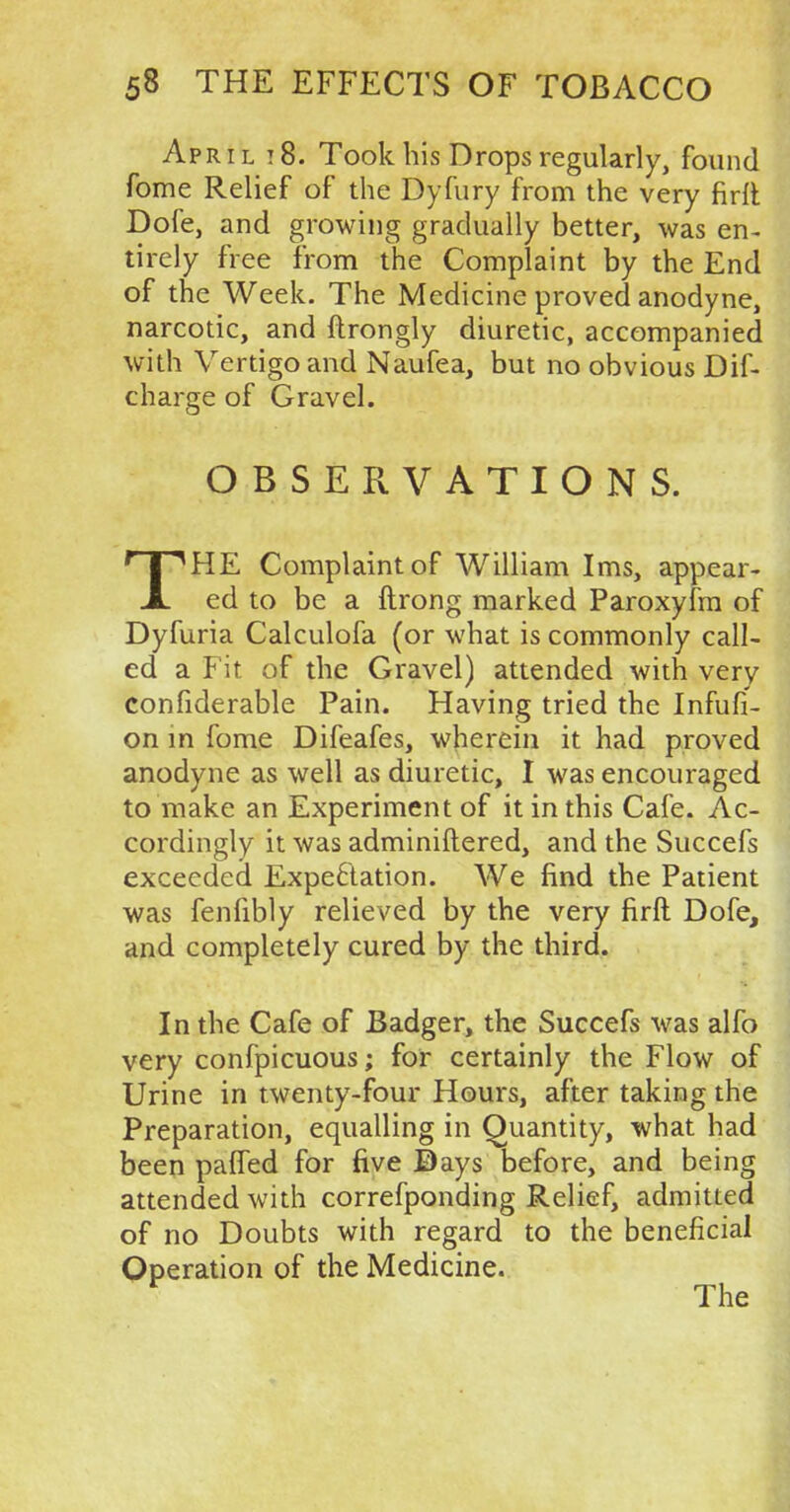 April i8. Took his Drops regularly, found fome Relief of the Dyfury from the very firft Dole, and growing gradually better, was en- tirely free from the Complaint by the End of the Week. The Medicine proved anodyne, narcotic, and flrongly diuretic, accompanied with Vertigo and Naufea, but no obvious Dif- charge of Gravel. OBSERVATIONS. THE Complaint of William Ims, appear- ed to be a ftrong marked Paroxyfm of Dyfuria Calculofa (or what is commonly call- ed a Fit of the Gravel) attended with very confiderable Pain. Having tried the Infufi- on in fome Difeafes, wherein it had proved anodyne as well as diuretic, I was encouraged to make an Experiment of it in this Cafe. Ac- cordingly it was adminiftered, and the Succefs exceeded Expectation. We find the Patient was fenfibly relieved by the very firft Dofe, and completely cured by the third. In the Cafe of Badger, the Succefs was alfo very confpicuous; for certainly the Flow of Urine in twenty-four Hours, after taking the Preparation, equalling in Quantity, what had been pafTed for five Days before, and being attended with correfponding Relief, admitted of no Doubts with regard to the beneficial Operation of the Medicine. r The