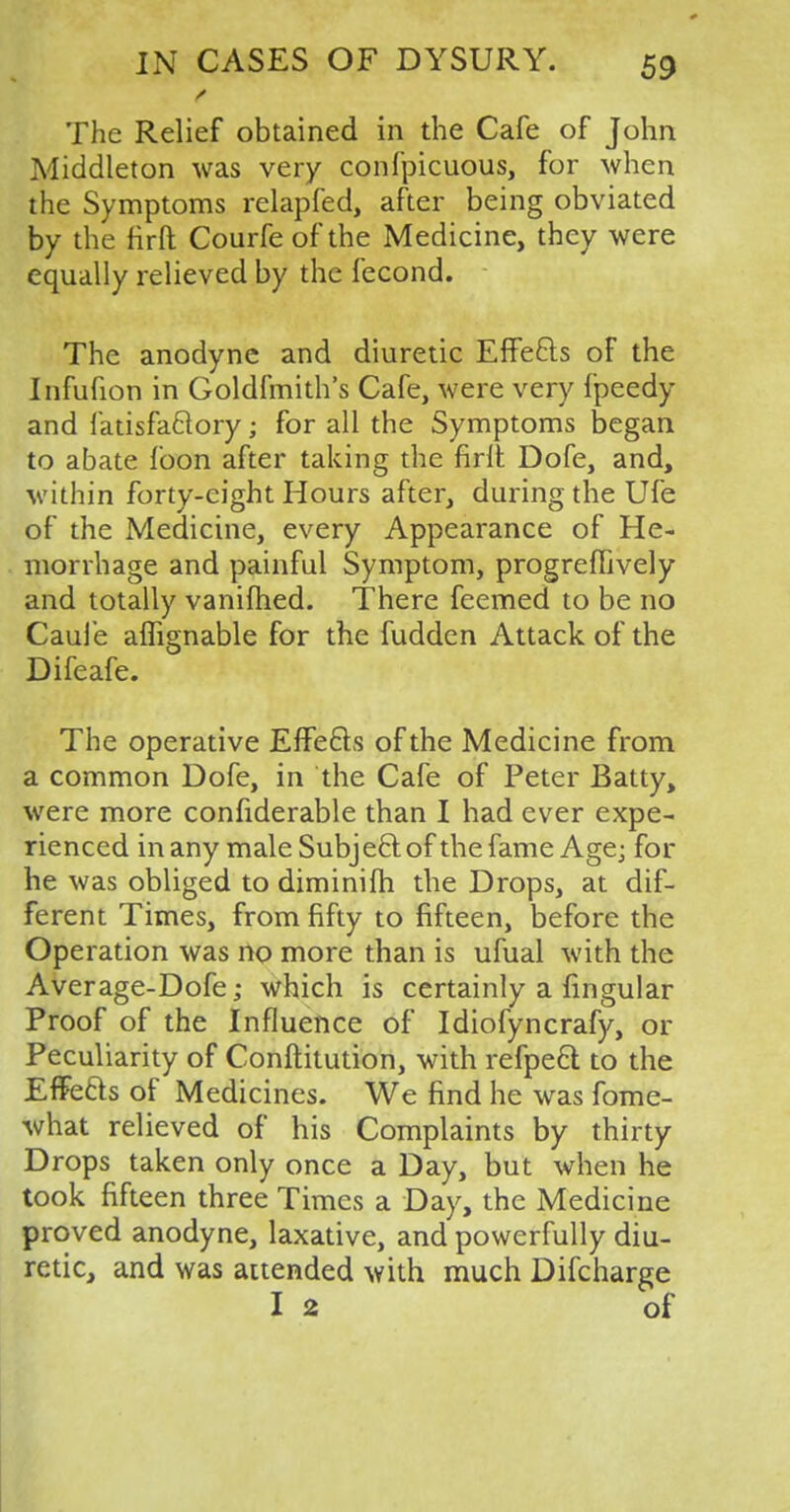 „ / The Relief obtained in the Cafe of John Middleton was very confpicuous, for when the Symptoms relapfed, after being obviated by the firft Courfe of the Medicine, they were equally relieved by the fecond. The anodyne and diuretic Effects of the Infufion in Goldfmith's Cafe, were very fpeedy and fatisfa&ory; for all the Symptoms began to abate fbon after taking the firlt Dofe, and, within forty-eight Hours after, during the Ufe of the Medicine, every Appearance of He- morrhage and painful Symptom, progreffively and totally vanifhed. There feemed to be no Caufe aflignable for the fudden Attack of the Difeafe. The operative Effects of the Medicine from a common Dofe, in the Cafe of Peter Batty, were more confiderable than I had ever expe- rienced in any male Subject of the fame Age; for he was obliged to diminifh the Drops, at dif- ferent Times, from fifty to fifteen, before the Operation was no more than is ufual with the Average-Dofe; which is certainly a lingular Proof of the Influence of Idiofyncrafy, or Peculiarity of Conftitution, with refpect to the Effects of Medicines. We find he was fome- what relieved of his Complaints by thirty Drops taken only once a Day, but when he took fifteen three Times a Day, the Medicine proved anodyne, laxative, and powerfully diu- retic, and was attended with much Difcharge I 2 of