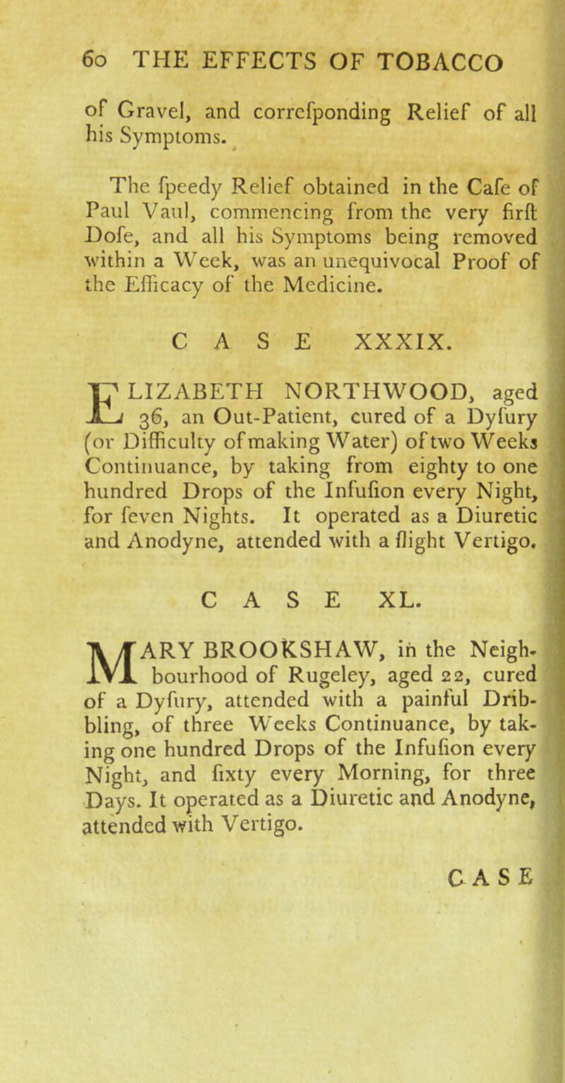 of Gravel, and corrcfponding Relief of all his Symptoms. The fpeedy Relief obtained in the Cafe of Paul Vaul, commencing from the very firft Dofe, and all his Symptoms being removed within a Week, was an unequivocal Proof of the Efficacy of the Medicine. CA SE XXXIX. ELIZABETH NORTHWOOD, aged 36, an Out-Patient, cured of a Dyfury (or Difficulty of making Water) of two Weeks Continuance, by taking from eighty to one hundred Drops of the Infufion every Night, for feven Nights. It operated as a Diuretic and Anodyne, attended with a flight Vertigo. CASE XL. MARY BROOKSHAW, in the Neigh- bourhood of Rugeley, aged 22, cured of a Dyfury, attended with a painful Drib- bling, of three Weeks Continuance, by tak- ing one hundred Drops of the Infufion every Night, and fixty every Morning, for three Days. It operated as a Diuretic and Anodyne, attended with Vertigo.