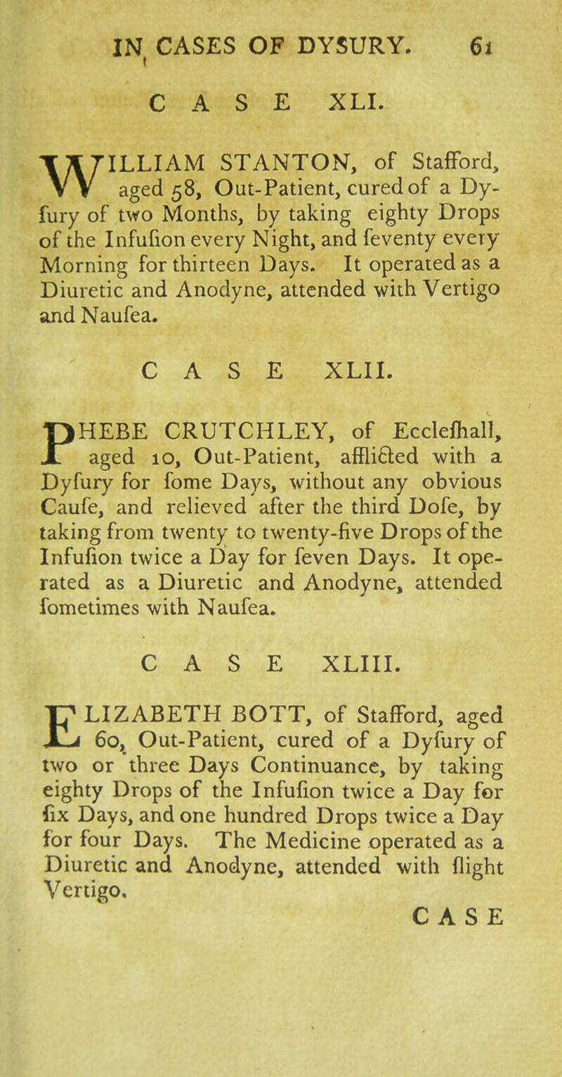 CASE XLI. WILLIAM STANTON, of Stafford, aged 58, Out-Patient, cured of a Dy- fury of two Months, by taking eighty Drops of the Infufion every Night, and feventy every Morning for thirteen Days. It operated as a Diuretic and Anodyne, attended with Vertigo and Naufea. CASE XLII. PHEBE CRUTCHLEY, of Ecclemall, aged 10, Out-Patient, affii&ed with a Dyfury for fome Days, without any obvious Caufe, and relieved after the third Dofe, by taking from twenty to twenty-five Drops of the Infufion twice a Day for feven Days. It ope- rated as a Diuretic and Anodyne, attended fometimes with Naufea. CASE XLIII. ELIZABETH BOTT, of Stafford, aged 60, Out-Patient, cured of a Dyfury of two or three Days Continuance, by taking eighty Drops of the Infufion twice a Day for fix Days, and one hundred Drops twice a Day for four Days. The Medicine operated as a Diuretic and Anodyne, attended with flight Vertigo,