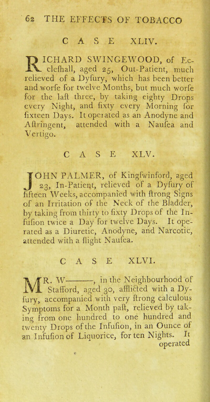CASE XLIV. Tl ICHARD SWINGEWOOD, of Ec- X\. clefhall, aged 25, Out-Patient, much relieved of a Dyfury, which has been better andworfe for twelve Months, but much worfe for the laft three, by taking eighty Drops every Night, and fixty every Morning for fixteen Days. Itopeiated as an Anodyne and Aftringent, attended with a Naufea and Vertigo. CASE XLV. JOHN PALMER, of Kingfwinford, aged 23, In-Patient, relieved of a Dyfury of fifteen Weeks, accompanied with ftrong Signs of an Irritation of the Neck of the Bladder, by taking from thirty to fixty Drops of the In- fufion twice a Day for twelve Days. It ope- rated as a Diuretic, Anodyne, and Narcotic, attended with a flight Naufea. CASE XLVI. MR. W , in the Neighbourhood of Stafford, aged 30, afflicTed with a Dy- fury, accompanied with very ftrong calculous Symptoms for a Month paft, relieved by tak- ing from one hundred to one hundred and twenty Drops of the Infufion, in an Ounce of an Infufion of Liquorice, for ten Nights. It operated