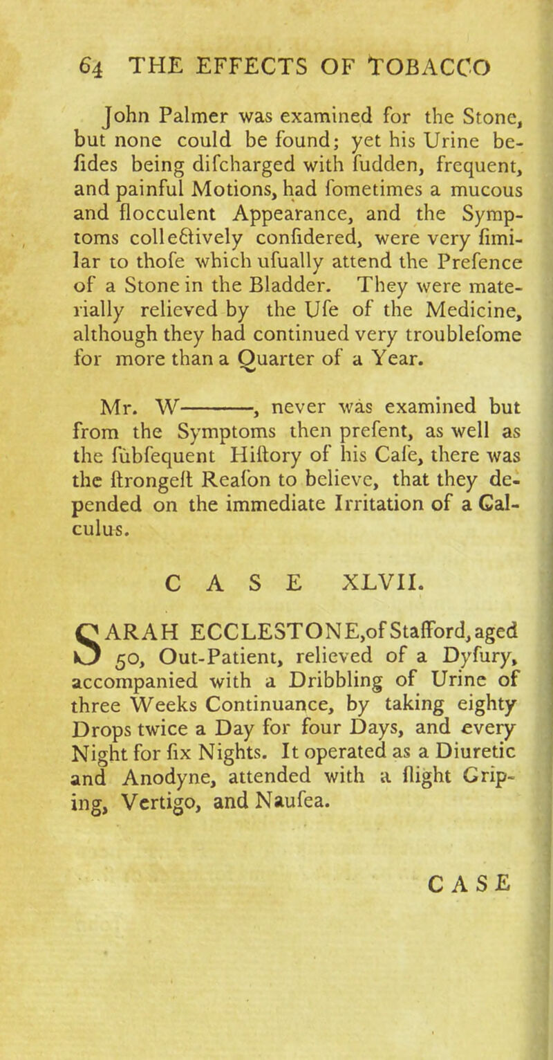 John Palmer was examined for the Stone, but none could be found; yet his Urine be- fides being difcharged with fudden, frequent, and painful Motions, had fometimes a mucous and flocculent Appearance, and the Symp- toms collectively confidered, were very fimi- lar to thofe which ufually attend the Prefence of a Stone in the Bladder. They were mate- rially relieved by the Ufe of the Medicine, although they had continued very troublefome for more than a Ouarter of a Year. Mr. W , never was examined but from the Symptoms then prefent, as well as the fubfequent Hiftory of his Cafe, there was the ftrongelt Reafon to believe, that they de- pended on the immediate Irritation of a Cal- culus. CASE XLVII. SARAH ECCLESTONE,of Stafford,aged 50, Out-Patient, relieved of a Dyfury, accompanied with a Dribbling of Urine of three Weeks Continuance, by taking eighty Drops twice a Day for four Days, and every Night for fix Nights. It operated as a Diuretic and Anodyne, attended with a flight Grip- ing, Vertigo, and Naufea.