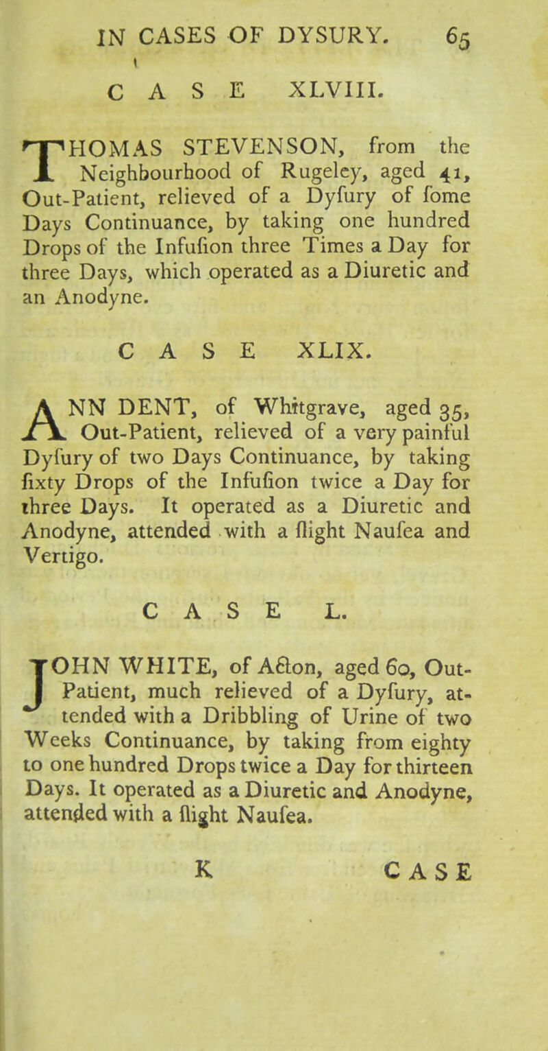 CASE XLVIII. THOMAS STEVENSON, from the Neighbourhood of Rugeley, aged 41, Out-Patient, relieved of a Dyfury of fome Days Continuance, by taking one hundred Drops of the Infufion three Times a Day for three Days, which operated as a Diuretic and an Anodyne. CASE XLIX. ANN DENT, of Whitgrave, aged 35, Out-Patient, relieved of a very painful Dyfury of two Days Continuance, by taking fixty Drops of the Infufion twice a Day for three Days. It operated as a Diuretic and Anodyne, attended with a flight Naufea and Vertigo. CASE L. JOHN WHITE, of Aaon, aged 60, Out- Patient, much relieved of a Dyfury, at- tended with a Dribbling of Urine of two Weeks Continuance, by taking from eighty to one hundred Drops twice a Day for thirteen Days. It operated as a Diuretic and Anodyne, attended with a flight Naufea.