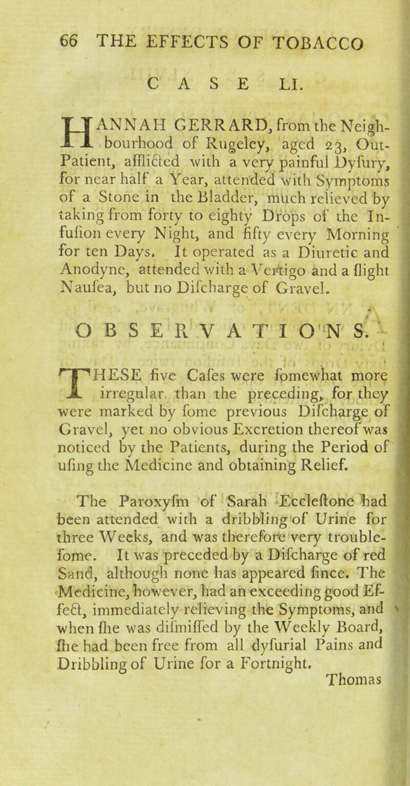 CASE LI. HANNAH GERRARD, from the Neigh- bourhood of Rugeley, aged 23, Out- Patient, afflicted with a very painful Dyfury, for near half a Year, attended with Symptoms of a Stone in the Bladder, much relieved by taking from forty to eighty Drops of the In- fufion every Night, and fifty every Morning for ten Days. It operated as a Diuretic and Anodyne, attended with a Vertigo and a flight Naufea, but no Difcharge of Gravel. OBSERVATIONS. THESE five Cafes were fomewhat more irregular than the preceding, for they were marked by fome previous Difcharge of Gravel, yet no obvious Excretion thereof was noticed by the Patients, during the Period of ufing the Medicine and obtaining Relief. The Paroxyfm of Sarah Eccleftone had been attended with a dribblingof Urine for three Weeks, and was therefore very trouble- fome. It was preceded by a Difcharge of red Sand, although none has appeared fince. The Medicine, how ever, had an exceeding good Ef- fecl, immediately relieving the Symptoms, and when fhe was dilmiffed by the Weekly Board, me had been free from all dyfurial Pains and Dribbling of Urine for a Fortnight. Thomas