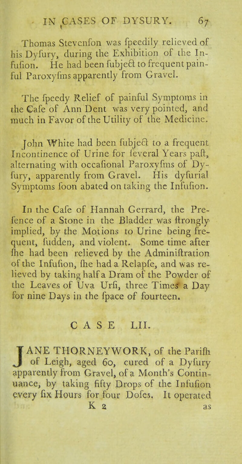 Thomas Stevcnfon was fpeedily relieved of his Dyfury, during the Exhibition of the In- fufion. He had been fubject to frequent pain- ful Paroxyfms apparently from Gravel. The fpeedy Relief of painful Symptoms in the Cafe of Ann Dent was very pointed, and much in Favor of the Utility of the Medicine. John White had been fubjeel to a frequent Incontinence of Urine for leveral Years paft, alternating with occafional Paroxyfms of Dy- fury, apparently from Gravel. His dyfurial Symptoms foon abated on taking the Infufion. In the Cafe of Hannah Gerrard, the Pre- fence of a Stone in the Bladder was ftrongly- implied, by the Motions to Urine being fre- quent, fudden, and violent. Some time after fhe had been relieved by the Adminiftration of the Infufion, fhe had a Relapfe, and was re- lieved by taking half a Dram of the Powder of the Leaves of Uva Urfi, three Times* a Day for nine Days in the fpace of fourteen. CASE LII. JANE THORNEYWORK, of the Parifh of Leigh, aged 60, cured of a Dyfury apparently from Gravel, of a Month's Contin- uance, by taking fifty Drops of the Infufion every fix Hours for four Dofes. It operated K 2 as