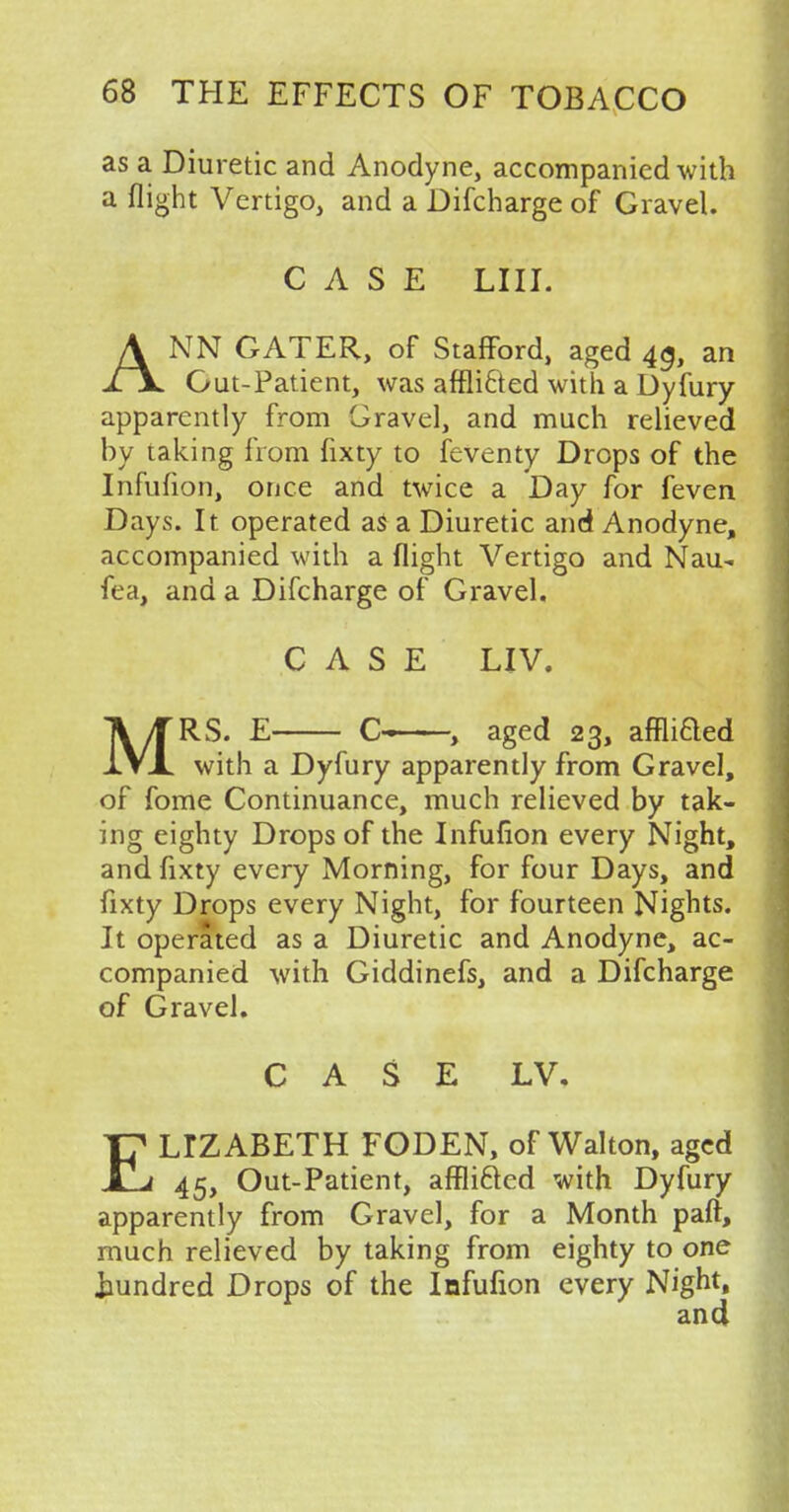 as a Diuretic and Anodyne, accompanied with a flight Vertigo, and a Difcharge of Gravel. CASE LIU. ANN GATER, of Stafford, aged 43, an Gut-Patient, was afflitted with a Dyfury apparently from Gravel, and much relieved by taking from fixty to feventy Drops of the Infufion, once and twice a Day for feven Days. It operated as a Diuretic and Anodyne, accompanied with a flight Vertigo and Nau- fea, and a Difcharge of Gravel. CASE LIV. MRS. E C- , aged 23, affliaed with a Dyfury apparently from Gravel, of fome Continuance, much relieved by tak- ing eighty Drops of the Infufion every Night, and fixty every Morning, for four Days, and fixty Drops every Night, for fourteen Nights. It operated as a Diuretic and Anodyne, ac- companied with Giddinefs, and a Difcharge of Gravel. CASE LV. ELIZABETH FODEN, of Walton, aged 45, Out-Patient, affli&ed with Dyfury apparently from Gravel, for a Month part, much relieved by taking from eighty to one hundred Drops of the Infufion every Night,