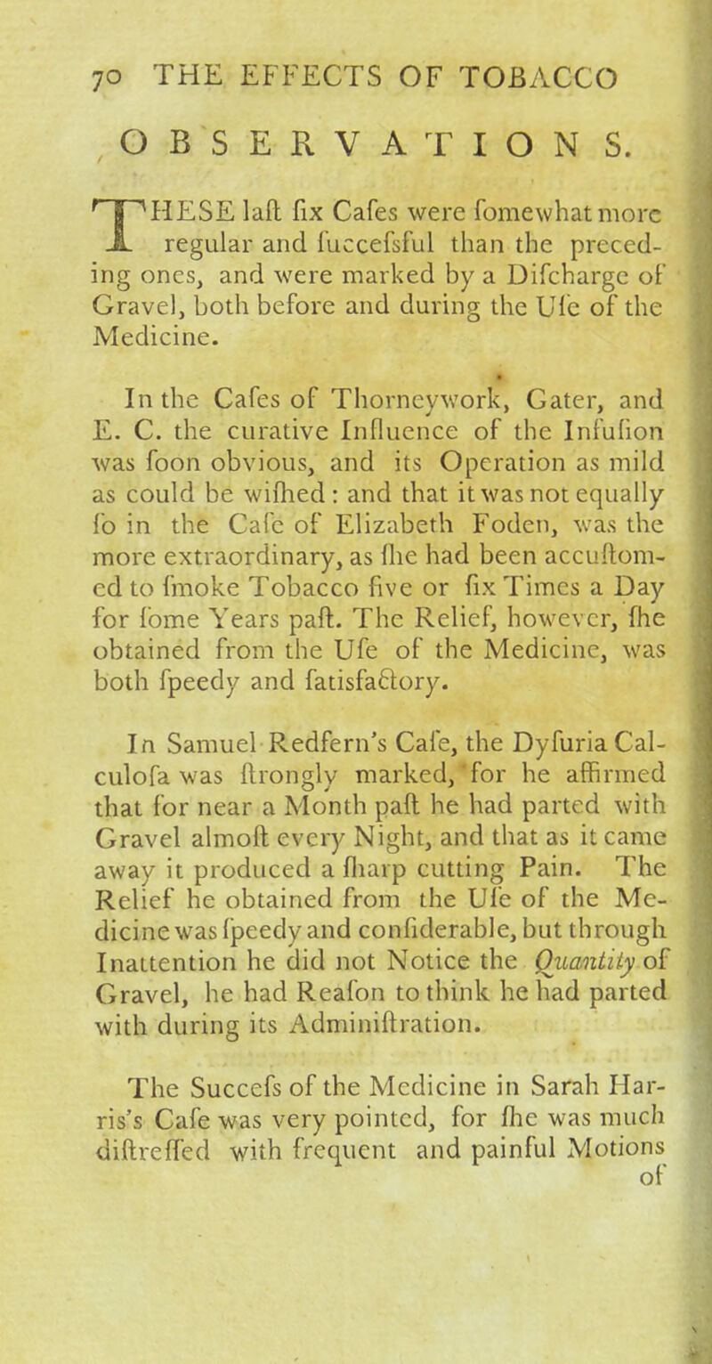 OBSERVATION S. rTPHESE laft fix Cafes were fomewhat more JL regular and fuccefsful than the preced- ing ones, and were marked by a Difcharge of Gravel, both before and during the Ufe of the Medicine. In the Cafes of Thorneywork, Gater, and E. C. the curative Influence of the Infulion was foon obvious, and its Operation as mild as could be wifhed: and that it was not equally lb in the Cafe of Elizabeth Fodcn, was the more extraordinary, as flic had been accuftom- ed to fmoke Tobacco five or fix Times a Day for fome Years paft. The Relief, however, fhe obtained from the Ufe of the Medicine, was both fpeedy and fatisfa&ory. In Samuel Redfern's Cafe, the DyfuriaCal- culofa was ftrongly marked, for he affirmed that for near a Month paft he had parted with Gravel almoft every Night, and that as it came away it produced a fliarp cutting Pain. The Relief he obtained from the Ufe of the Me- dicine was fpeedy and confiderable, but through Inattention he did not Notice the Quantity of Gravel, he had Reafon to think he had parted with during its Adminiftration. The Succefs of the Medicine in Sarah Har- ris's Cafe was very pointed, for fhe was much diftreffed with frequent and painful Motions of