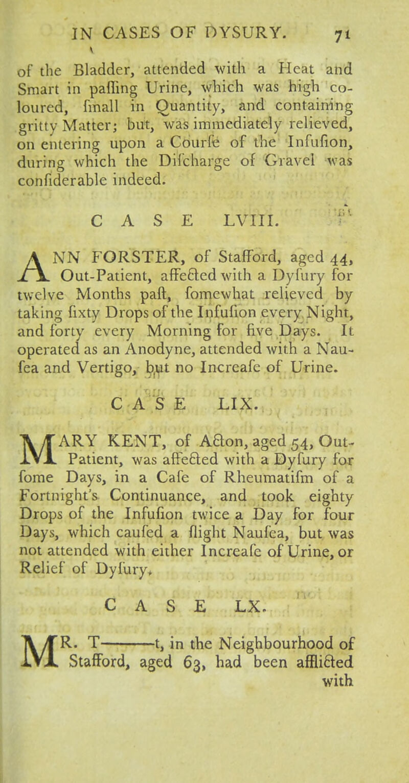 of the Bladder, attended with a Heat and Smart in pafling Urine, which was high co- loured, fmall in Quantity, and containing gritty Matter; but, was immediately relieved, on entering upon a Courle of the Infufion, during which the Difcharge of Gravel was confiderable indeed. CASE LVIII. ANN FORSTER, of Stafford, aged 44, Out-Patient, affe&ed with a Dyfury for twelve Months paft, fomewhat relieved by taking fixty Drops of the Infufion every Night, and forty every Morning for five Days. It operated as an Anodyne, attended with a Nau- fea and Vertigo, b.ut no Increafe of Urine. C A S E LIX. MARY KENT, of Aclon, aged 54, Out- patient, was affefted with a Dyfury for fome Days, in a Cafe of Rheumatifm of a Fortnight's Continuance, and took eighty Drops of the Infufion twice a Day for four Days, which caufed a flight Naufea, but was not attended with either Increafe of Urine, or Relief of Dyfury* CASE LX* MR. T 1, in the Neighbourhood of Stafford, aged 63, had been affli&ed with