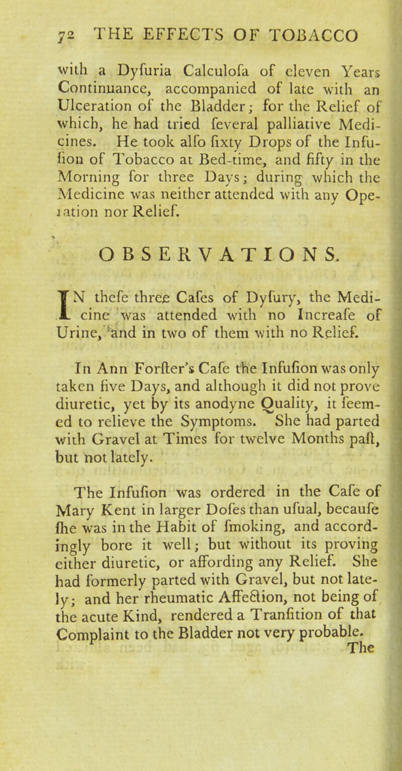 with a Dyfuria Calculofa of eleven Years Continuance, accompanied of late with an Ulceration of the Bladder; for the Relief of which, he had tried feveral palliative Medi- cines. He took alfo fixty Drops of the Infu- fion of Tobacco at Bed-time, and fifty in the Morning for three Days; during which the Medicine was neither attended with any Ope- lation nor Relief. OBSERVATIONS. IN thefe three Cafes of Dyfury, the Medi- cine was attended with no Increafe of Urine, 'and in two of them with no Relief. In Ann Forfter's Cafe the Infufion was only taken five Days, and although it did not prove diuretic, yet by its anodyne Quality, it feem- ed to relieve the Symptoms. She had parted with Gravel at Times for twelve Months paft, but not lately. The Infufion was ordered in the Cafe of Mary Kent in larger Dofes than ufual, becaufe j(he was in the Habit of fmoking, and accord- ingly bore it well; but without its proving either diuretic, or affording any Relief. She had formerly parted with Gravel, but not late- ly; and her rheumatic Affe&ion, not being of the acute Kind, rendered a Tranfition of that Complaint to the Bladder not very probable.