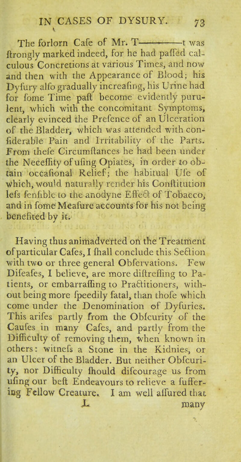 The forlorn Cafe of Mr. T > 1 was ftrongly marked indeed, for he had pafFed cal- culous Concretions at various Times, and now and then with the Appearance of Blood; his Dyl'ury alfo gradually increafing, his Urine had for fome Time paft become evidently puru- lent, which with the concomitant Symptoms, clearly evinced the Prefence of an Ulceration of the Bladder, which was attended with con- siderable Pain and Irritability of the Parts. From thefe Circumftances he had been under the Neceffity of ufing Opiates, in order to ob- tain occafional Relief; the habitual Ufe of which, would naturally render his Constitution lefs fenhble to the anodyne Effect of Tobacco, and in fome Meafure accounts for his not being benefited by it. Having thus animadverted on the Treatment of particular Cafes, I mail conclude this Section with two or three general Obfervations. Few Difeafes, I believe, are more diftreffing to Pa- tients, or embarraffing to Practitioners, with- out being more fpeedily fatal, than thofe which come under the Denomination of Dyfuries. This arifes partly from the Obfcurity of the Caufes in many Cafes, and partly from the Difficulty of removing them, when known in others: witnefs a Stone in the Kidnies, or an Ulcer of the Bladder. But neither Obfcuri- ty, nor Difficulty Ihould difcourage us from ufing our beft Endeavours to relieve a fuffer- ing Fellow Creature. I am well aifured that J- many