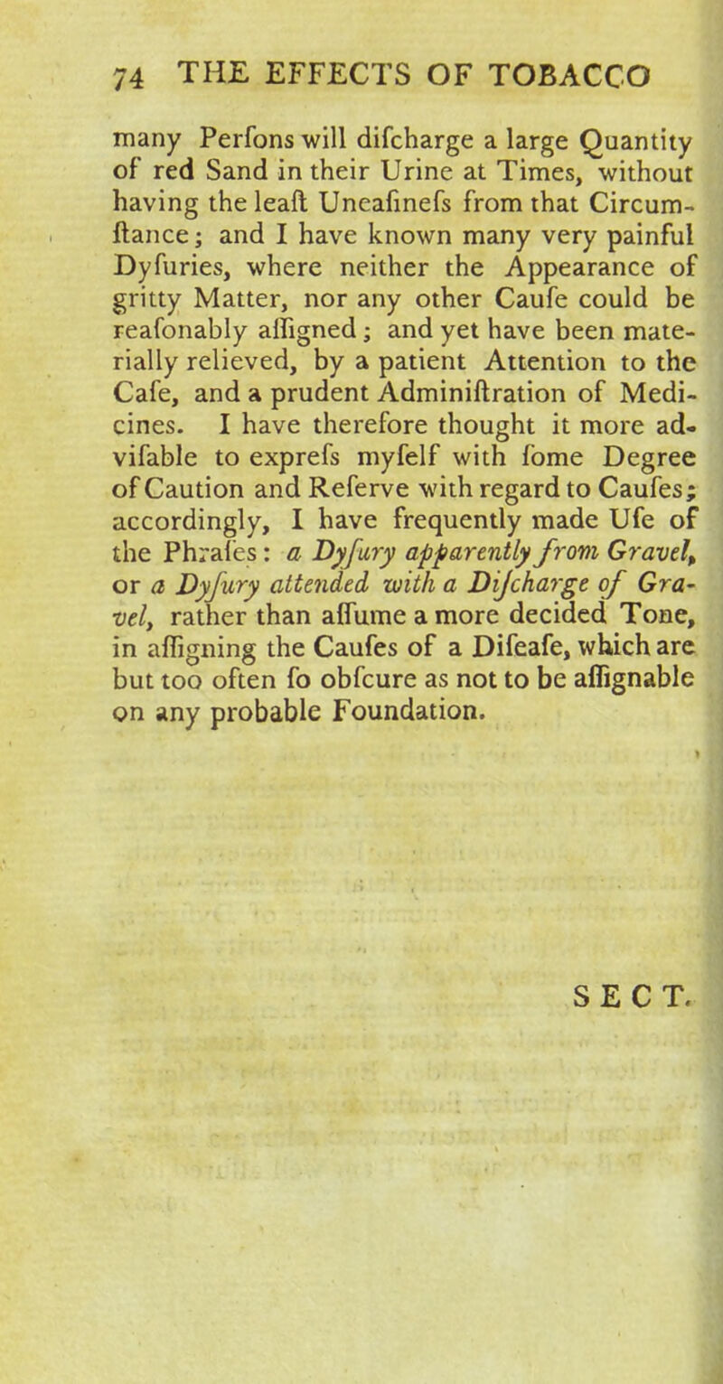 many Perfons will difcharge a large Quantity of red Sand in their Urine at Times, -without having the leaft Uneafinefs from that Circum- ftance; and I have known many very painful Dyfuries, where neither the Appearance of gritty Matter, nor any other Caufe could be reafonably alfigned; and yet have been mate- rially relieved, by a patient Attention to the Cafe, and a prudent Adminiftration of Medi- cines. I have therefore thought it more ad- vifable to exprefs myfelf with fome Degree of Caution and Referve with regard to Caufes; accordingly, I have frequently made Ufe of the Phrafes: a Dyfury apparently from Gravel, or a Dyfury attended with a Dijcharge of Gra- vely rather than aflume a more decided Tone, in afligning the Caufes of a Difeafe, which are but too often fo obfcure as not to be affignable on any probable Foundation.