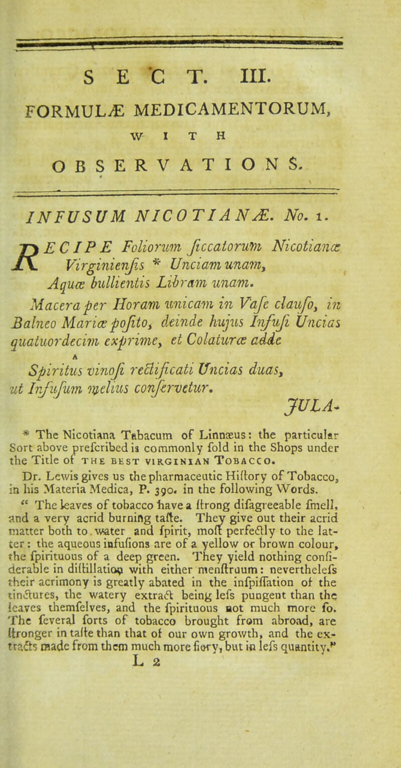 S E 'C T. III. FORMULAE MEDICAMENTORUM, WITH OBSERVATIONS. INFUSUM NICOTIANS. No. 1. ECIPE Foliorum ftccatorum Nicoliana: Virginienjis * Unciamunam> Aquce bullientis Libram unam. Macera per Horam unicam in V'afe claufo, in Balneo Marice poJitot deinde hujus Infufi Uncias quatuordecim exprime, et Colaturcs adde A Spiritus vinoji reblificati Uncias duas, ut Injufum melius confirvetur, JUIA+ * The Nicotiana Tabacum of Linnxus: the particular Sort above prefcribed is commonly fold in the Shops under the Title of the best Virginian Tobacco. Dr. Lewis gives us the pharmaceutic Hiltory of Tobacco, in his Materia Medica, P. 390. in the following Words. <e The leaves of tobacco have a ftrong difagreeable fmell, and a very acrid burning tafte. They give out their acrid matter both to. water and fpirit, molt perfectly to the lat- ter : the aqueous infufions are of a yellow or brown colour, ?he fpirituous of a deep green. They yield nothing confi- derahle in diihllatioo with either menftruum: neverthelefs their acrimony is greatly abated in the infpiflation of the tinctures, the watery extract being lefs pungent than the leaves themfelves, and the fpirituous not much more fo. The feveral forts of tobacco brought from abroad, are (tronger intaltethan that of our own growth, and the ex- tracts made from them much more fiery, but in lefs quantity.