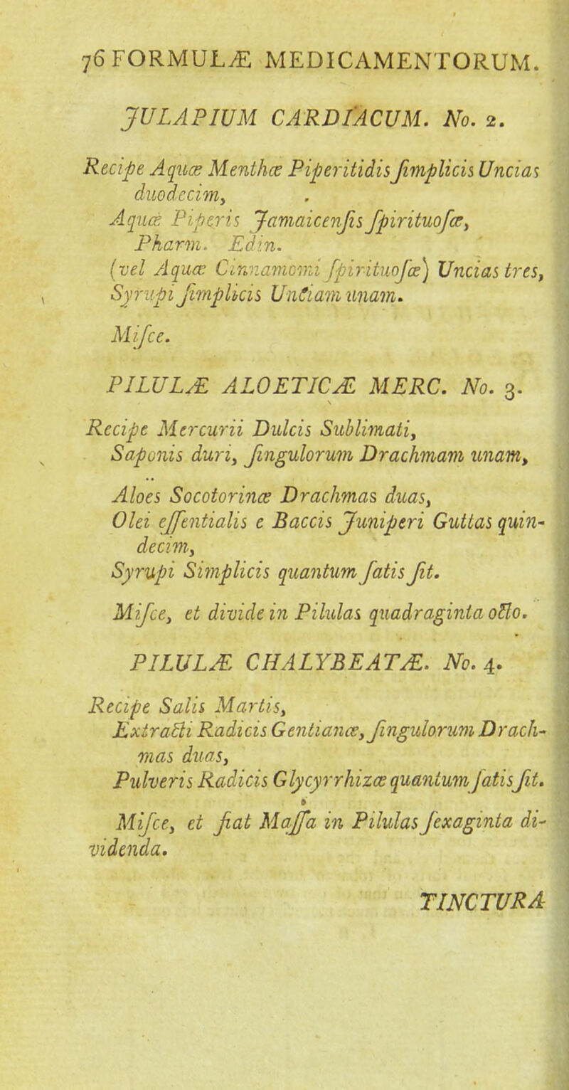 JULAPIUM CARDI'ACUM. No. 2. Recipe Aqua; Mentha: PiperitidisJimplicis Uncias duodcciniy Aqua Pipiris Jamaicenjis fpirituofar, Pharm. Ed in. (vel Aqua: Ci'nnamomi Jpirituojas] Uncias tres, Syrupi Jimplicis UnCiam -imam. Mifce. PILULE ALOETICAL MERC. No. 3. Recipe Mercurii Dulcis Sublimati, Saponis duriy Jingulorum Drachmam unam> Aloes Socotorinaf Drachmas duas> Olei effentialis e Baccis Juniperi Guttas quin- decim.y Syrupi Simplicis quantum fatis Jit. Mifce, et divide in Pilulas quadraginta otto. PILULE CHALYBEATE. No. 4. Recipe Sal'u Martisy ExtraBi Radicis Gentiana, Jingulorum Drach- mas duas, Pulveris Radicis Glycyrrhiza quantum jatisJit. » Mifce, et fiat Majfa in Pilulas J'exaginta di- videnda. TINCTURA