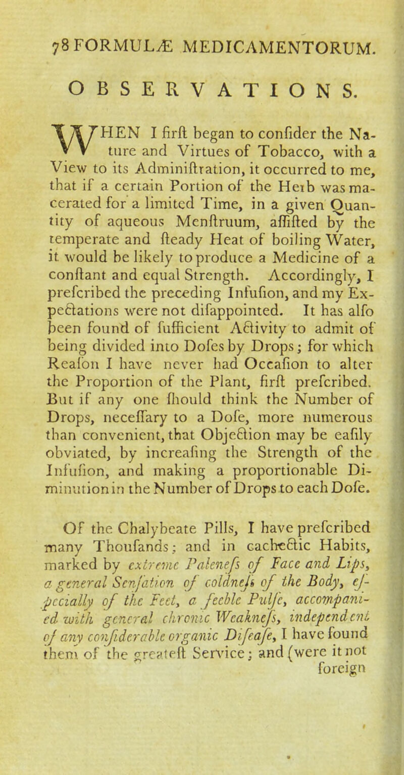 OBSERVATIONS. WHEN I firft began to confider the Na- ture and Virtues of Tobacco, with a View to its Adminiftration, it occurred to me, that if a certain Portion of the Heib was ma- cerated for a limited Time, in a given Quan- tity of aqueous Menftruum, aflifted by the temperate and fteady Heat of boiling Water, it would be likely to produce a Medicine of a conftant and equal Strength. Accordingly, I prefcribed the preceding Infufion, and my Ex- pectations were not difappointed. It has alfo been found of fufficient Activity to admit of being divided into Dofesby Drops; for which Reafon I have never had Occafion to alter the Proportion of the Plant, firft prefcribed. But if any one mould think the Number of Drops, neceffary to a Dofe, more numerous than convenient, that Objection may be eafily obviated, by increafmg the Strength of the Infufion, and making a proportionable Di- minution in the Number of Drops to each Dofe. Of the Chalybeate Pills, I have prefcribed many Thoufands; and in cachectic Habits, marked by extreme Palenefs of Face and Lips, a, general Sen/at ion of coldneji of the Body, ef /pccially of the Feet, a feeble Puljc, accompani- ed with general chronic Wcaknefs, independent of any confider able organic Difeafe, I have found them of the greater* Service; and (were it not foreign