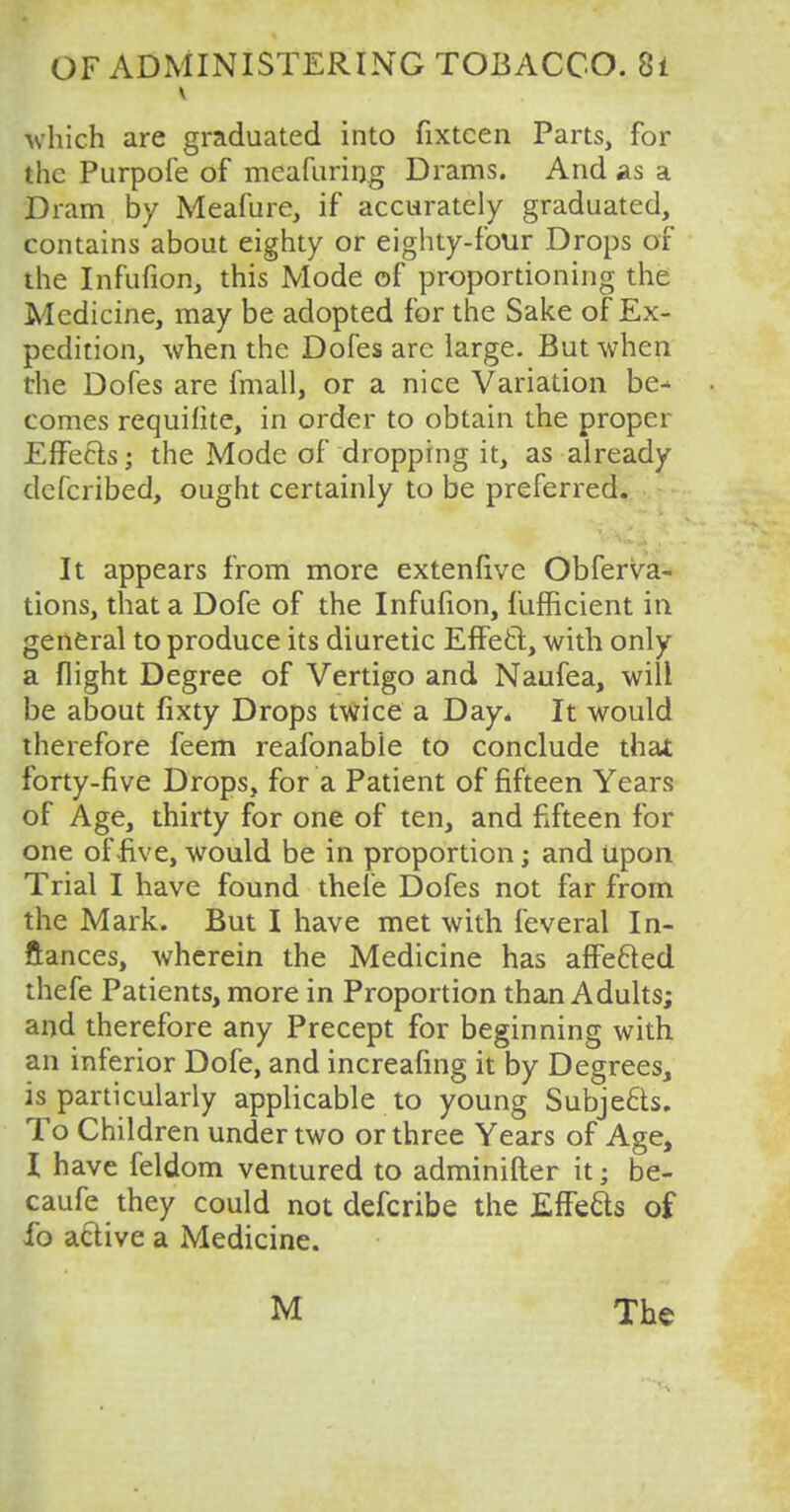 Which are graduated into fixtcen Parts, for the Purpofe of meafuring Drams. And as a Dram by Meafure, if accurately graduated, contains about eighty or eighty-four Drops of the Infufion, this Mode of proportioning the Medicine, may be adopted for the Sake of Ex- pedition, when the Dofes arc large. But when the Dofes are fmall, or a nice Variation be- comes requilite, in order to obtain the proper Effeefs; the Mode of dropping it, as already do (bribed, ought certainly to be preferred. It appears from more extenfive Obferva- tions, that a Dofe of the Infufion, fufficient in general to produce its diuretic Effect, with only a flight Degree of Vertigo and Naufea, will be about fixty Drops twice a Day* It would therefore feem reafonable to conclude that forty-five Drops, for a Patient of fifteen Years of Age, thirty for one of ten, and fifteen for one of-five, would be in proportion; and Upon Trial I have found thefe Dofes not far from the Mark. But I have met with feveral In- stances, wherein the Medicine has affefted thefe Patients, more in Proportion than Adults; and therefore any Precept for beginning with an inferior Dofe, and increafing it by Degrees, is particularly applicable to young Subjects. To Children under two or three Years of Age, I have feldom ventured to adminifter it; be- caufe they could not defcribe the Effects of ib active a Medicine. M The