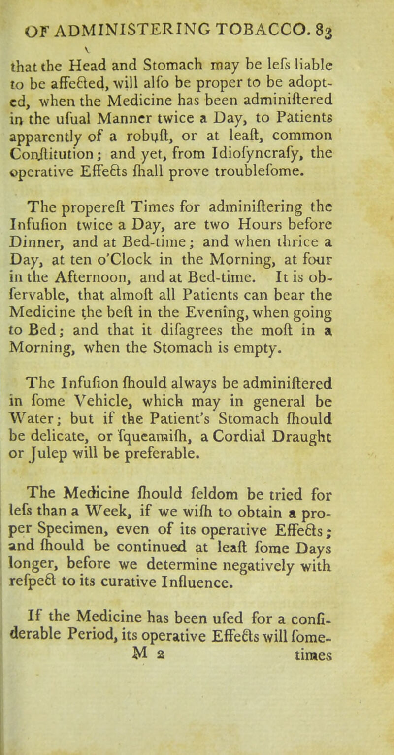 that the Head and Stomach may be lefs liable to be affe&ed, will alfo be proper to be adopt- ed, when the Medicine has been adminiftered in the ufual Manner twice a Day, to Patients apparently of a robuft, or at leaft, common Conjlitiition; and yet, from Idiofyncrafy, the operative Effe&s mall prove troublefome. The propereft Times for adminiftering the Infufion twice a Day, are two Hours before Dinner, and at Bed-time; and when thrice a Day, at ten o'Clock in the Morning, at four in the Afternoon, and at Bed-time. It is ob- fervable, that almoft all Patients can bear the Medicine the beft in the Evening, when going to Bed; and that it difagrees the moft in a Morning, when the Stomach is empty. The Infufion mould always be adminiftered in fome Vehicle, which may in general be Water; but if the Patient's Stomach mould be delicate, or fqueamilh, a Cordial Draught or Julep will be preferable. The Medicine mould feldom be tried for lefs than a Week, if we wifti to obtain a pro- per Specimen, even of its operative EfFe&s; and mould be continued at leaft fome Days longer, before we determine negatively with refpeft to its curative Influence. If the Medicine has been ufed for a confi- derable Period, its operative EfFe&s will fome- M 2 times