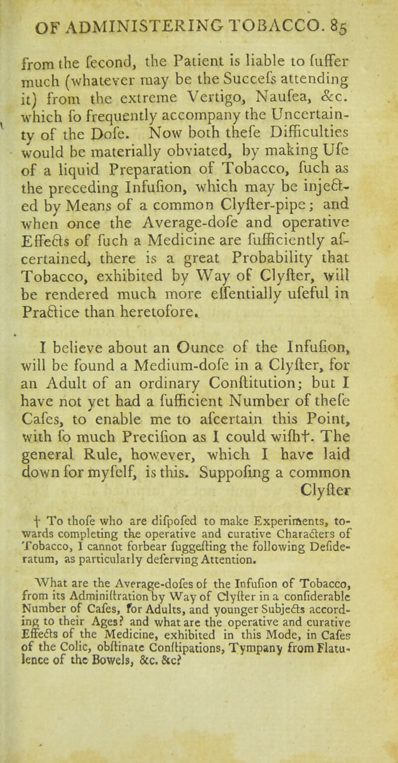 from the fecond, the Patient is liable to fuffer much (whatever may be the Succefs attending it) from the extreme Vertigo, Naufea, Sec. which fo frequently accompany the Uncertain- ty of the Dofe. Now both thefe Difficulties would be materially obviated, by making Ufe of a liquid Preparation of Tobacco, fuch as the preceding Infufion, which may be inject- ed by Means of a common Clyfter-pipe; and when once the Average-dofe and operative EfFe&s of fuch a Medicine are fufficiently as- certained, there is a great Probability that Tobacco, exhibited by Way of Clyfter, will be rendered much more effentially ufeful in Practice than heretofore. I believe about an Ounce of the Infufion, will be found a Medium-dofe in a Clyfter, for an Adult of an ordinary Conftitution; but I have not yet had a fufficient Number of thefe Cafes, to enable me to afcertain this Point, with fo much Precifion as I could wifht. The general Rule, however, which I have laid down for myfelf, is this. Suppofing a common Clyfter f To thofe who are difpofed to make Experiments, to- wards completing the operative and curative Characters of Tobacco, I cannot forbear fuggefting the following Defide- ratum, as particularly deferving Attention. What are the Average-dofes or the Infufion of Tobacco, from its Adminidration by Way of Clyfter in a confiderable Number of Cafes, for Adults, and younger Subjects accord- ing to their Ages? and what are the operative and curative Effects of the Medicine, exhibited in this Mode, in Cafes of the Colic, obftinate Conizations, Tympany from Flatu- lence of the Bowels, &c. &c?